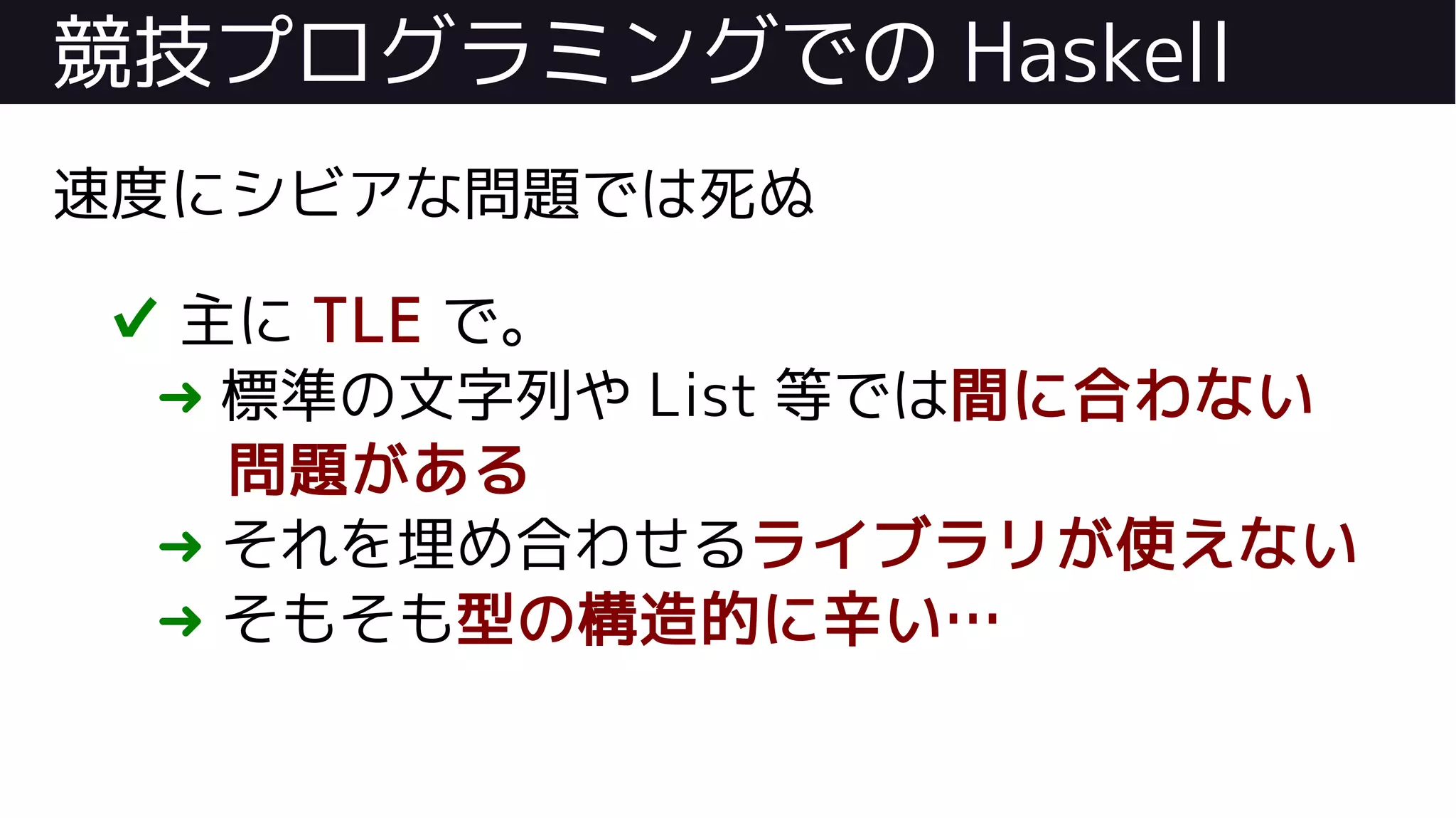 競技プログラミングでの Haskell
速度にシビアな問題では死ぬ
✔ 主に TLE で。
➜ 標準の文字列や List 等では間に合わない
問題がある
➜ それを埋め合わせるライブラリが使えない
➜ そもそも型の構造的に辛い…
 