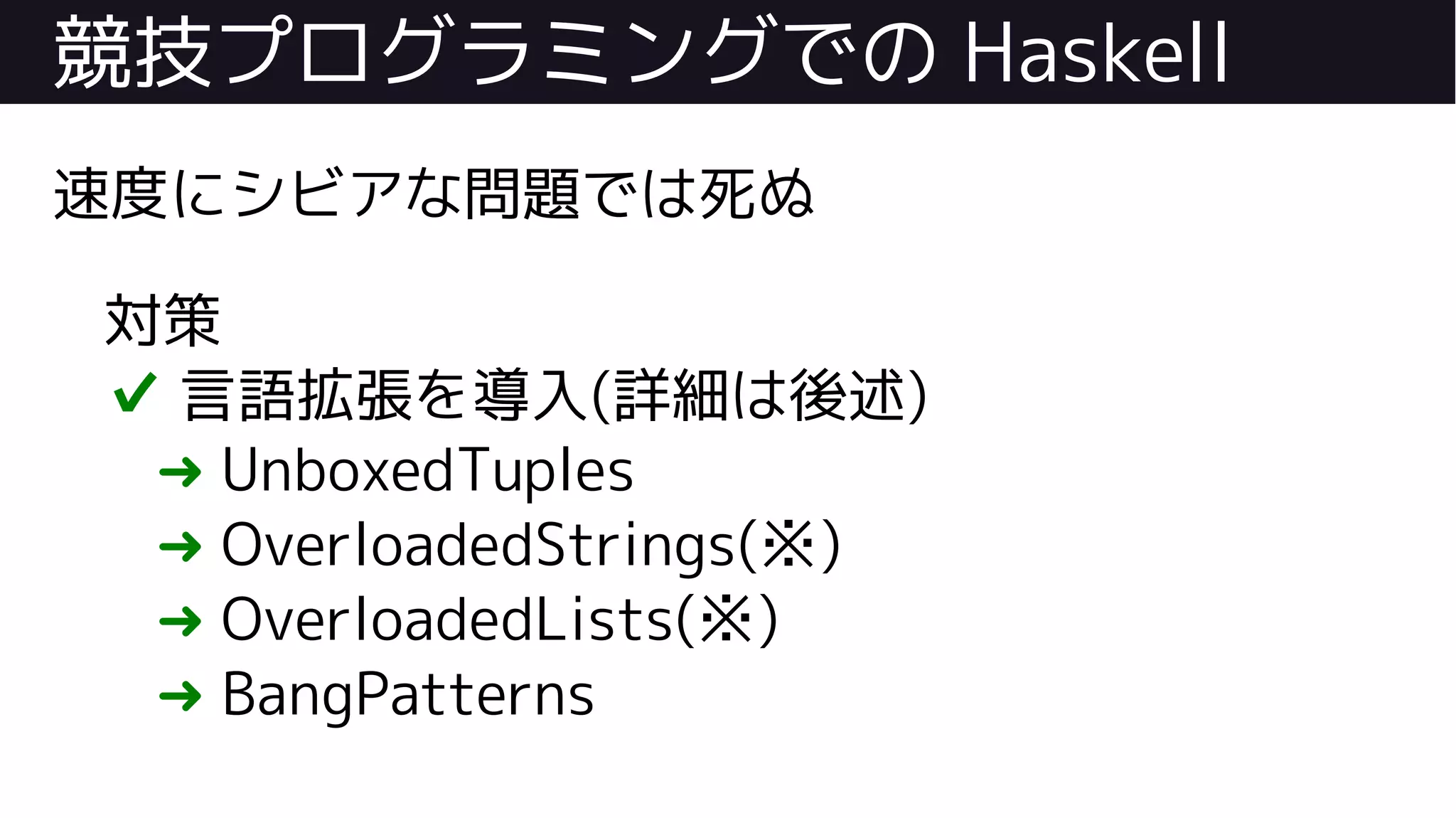 競技プログラミングでの Haskell
速度にシビアな問題では死ぬ
対策
✔ 言語拡張を導入(詳細は後述)
➜ UnboxedTuples
➜ OverloadedStrings(※)
➜ OverloadedLists(※)
➜ BangPatterns
 