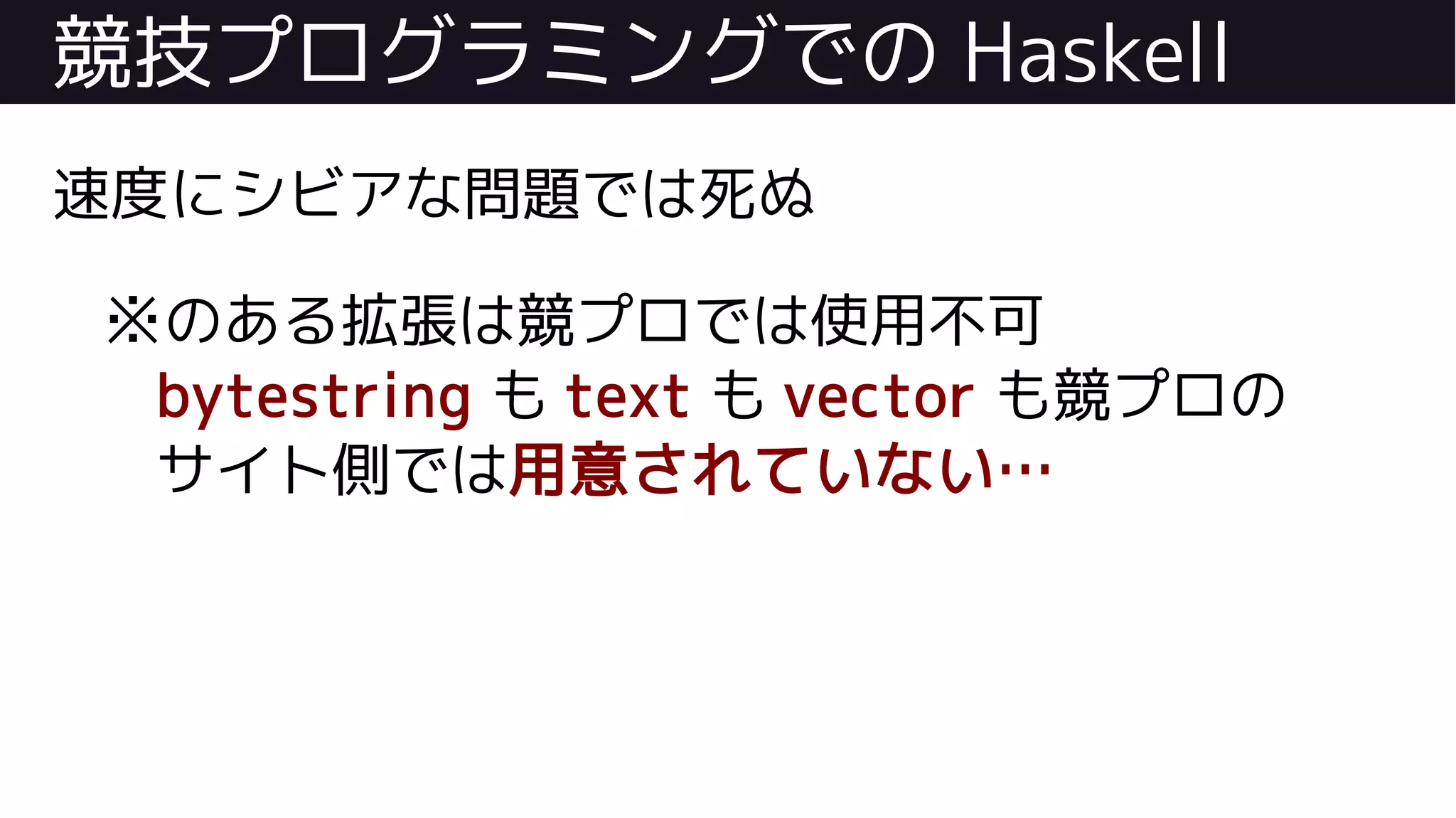競技プログラミングでの Haskell
速度にシビアな問題では死ぬ
※のある拡張は競プロでは使用不可
bytestring も text も vector も競プロの
サイト側では用意されていない…
 