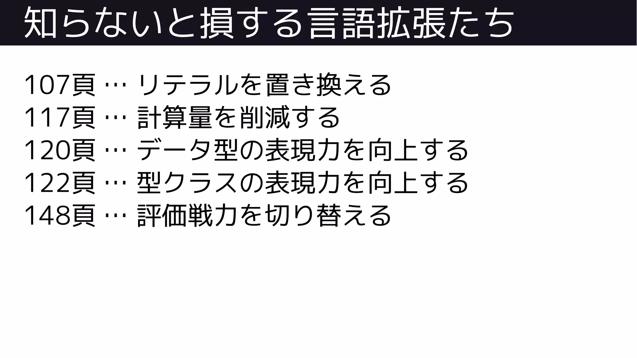 知らないと損する言語拡張たち
107頁 … リテラルを置き換える
117頁 … 計算量を削減する
120頁 … データ型の表現力を向上する
122頁 … 型クラスの表現力を向上する
148頁 … 評価戦力を切り替える
 