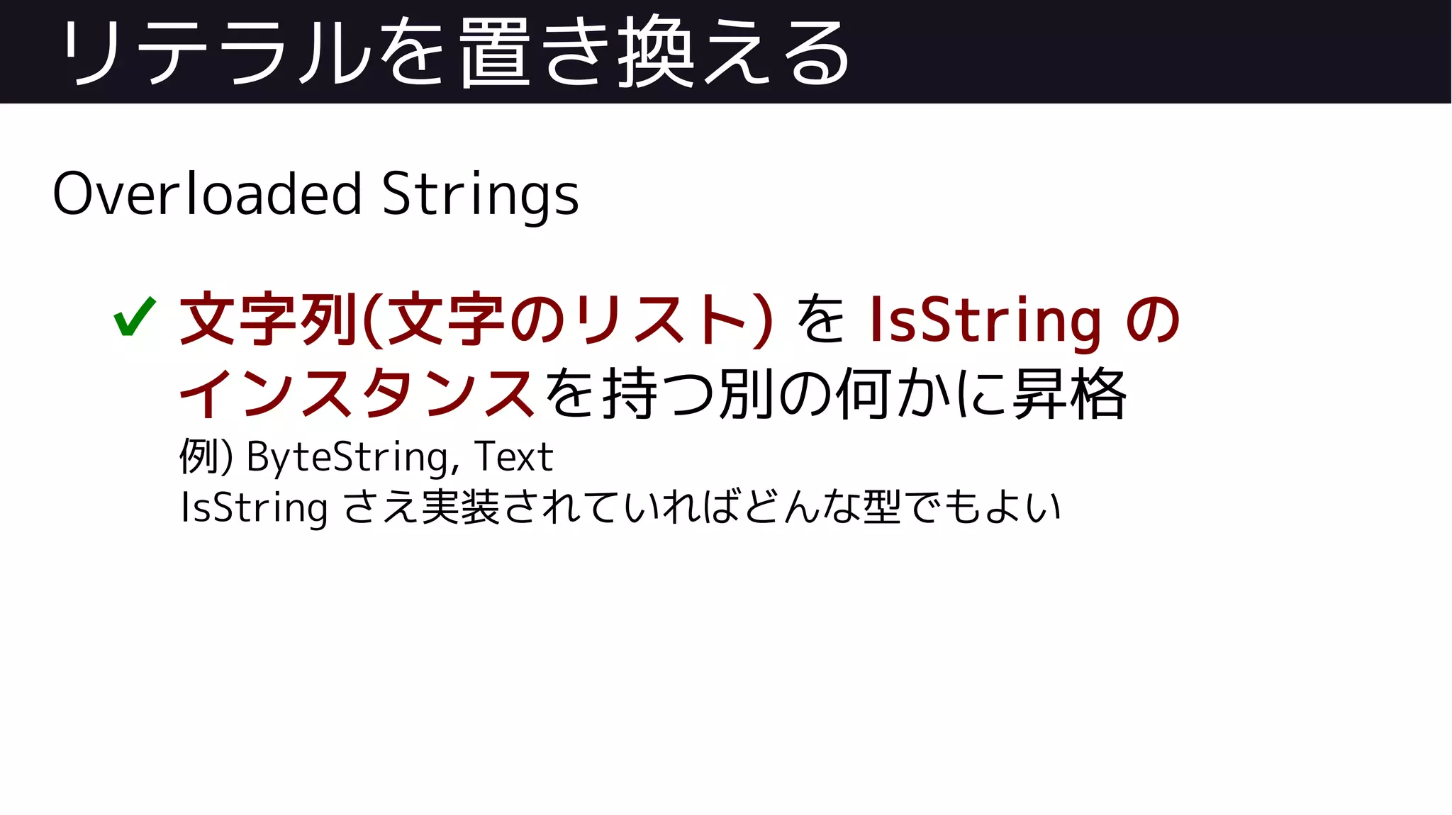 リテラルを置き換える
Overloaded Strings
✔ 文字列(文字のリスト) を IsString の
インスタンスを持つ別の何かに昇格
例) ByteString, Text
IsString さえ実装されていればどんな型でもよい
 