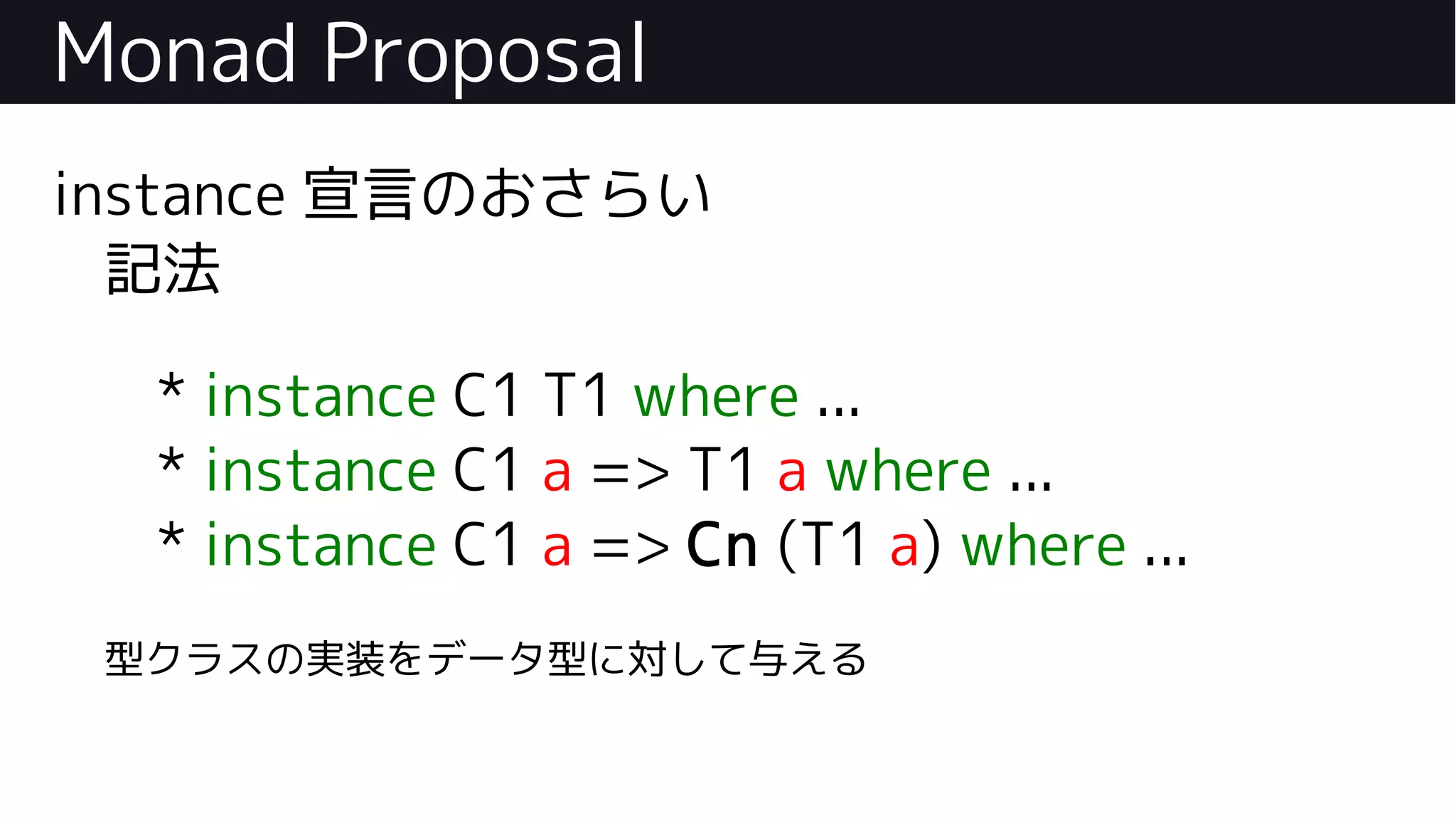 Monad Proposal
instance 宣言のおさらい
記法
* instance C1 T1 where ...
* instance C1 a => T1 a where ...
* instance C1 a => Cn (T1 a) where ...
型クラスの実装をデータ型に対して与える
 
