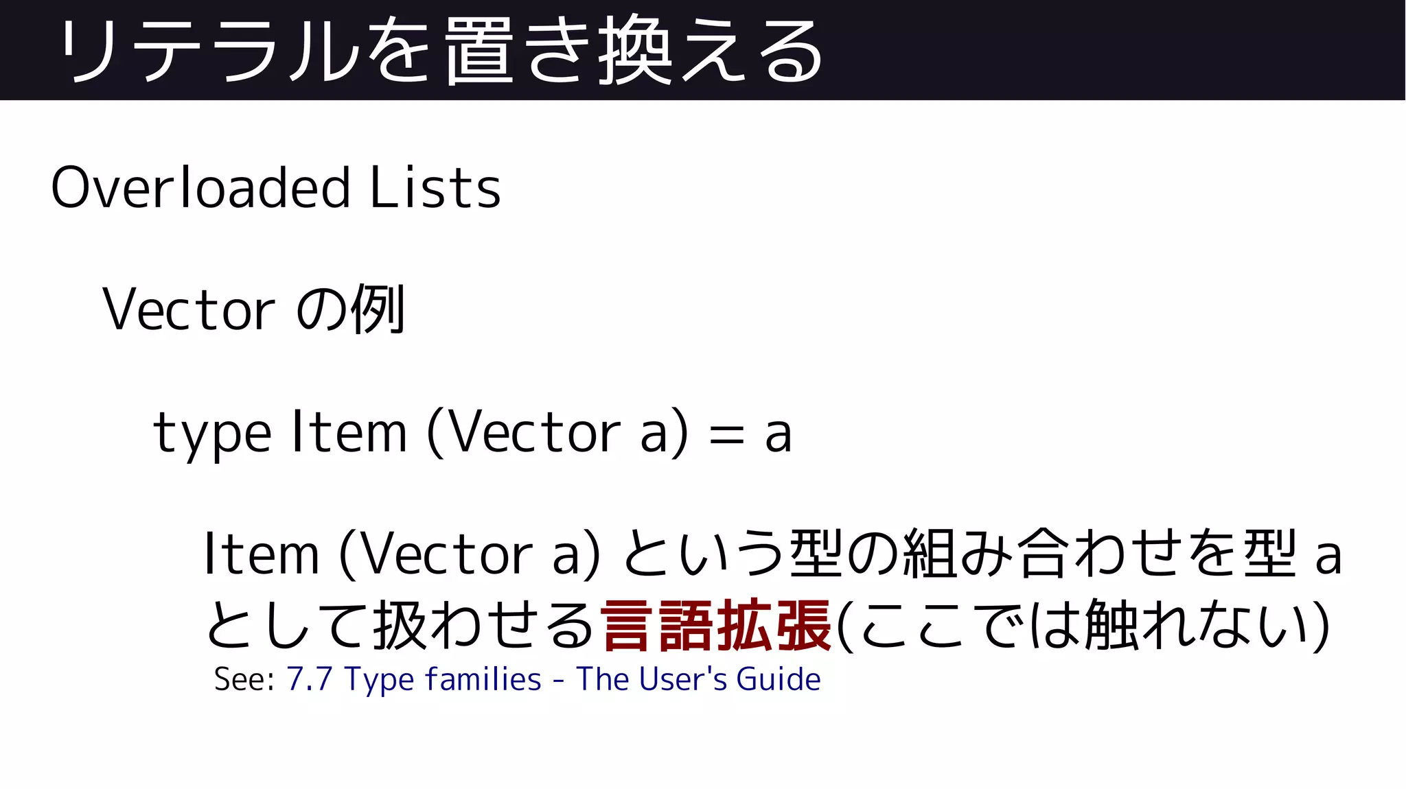 リテラルを置き換える
Overloaded Lists
Vector の例
type Item (Vector a) = a
Item (Vector a) という型の組み合わせを型 a
として扱わせる言語拡張(ここでは触れない)
See: 7.7 Type families - The User's Guide
 