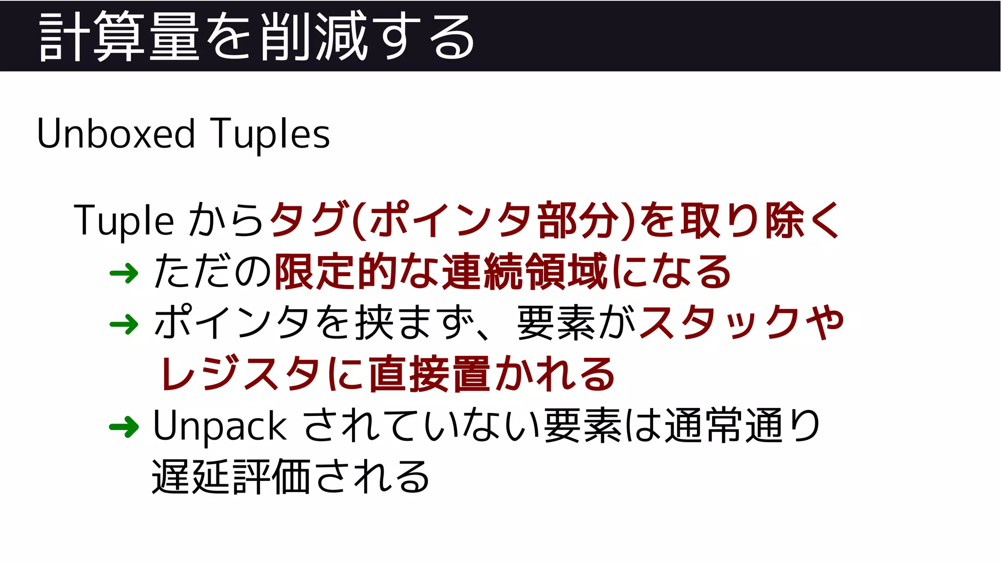計算量を削減する
Unboxed Tuples
Tuple からタグ(ポインタ部分)を取り除く
➜ ただの限定的な連続領域になる
➜ ポインタを挟まず、要素がスタックや
レジスタに直接置かれる
➜ Unpack されていない要素は通常通り
遅延評価される
 