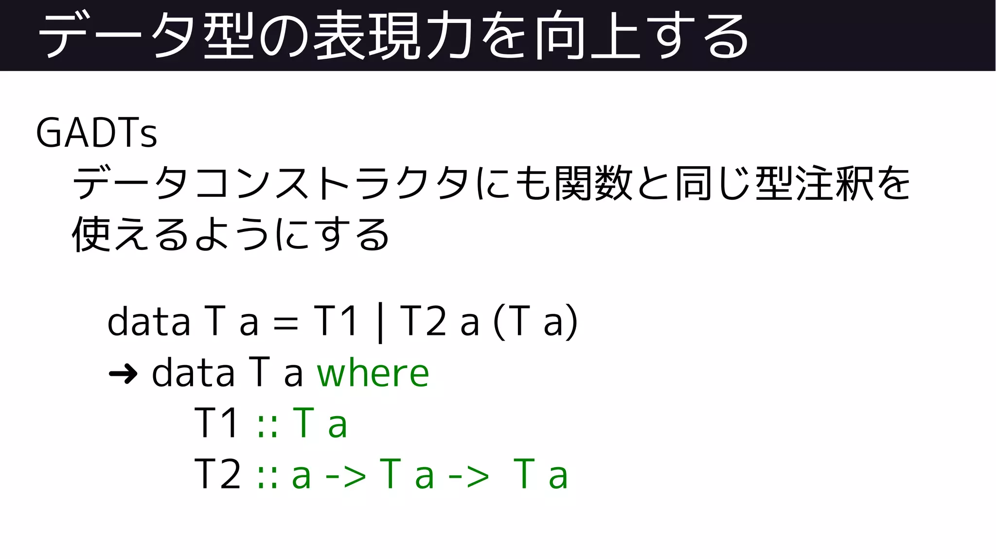データ型の表現力を向上する
GADTs
データコンストラクタにも関数と同じ型注釈を
使えるようにする
data T a = T1 | T2 a (T a)
➜ data T a where
T1 :: T a
T2 :: a -> T a -> T a
 