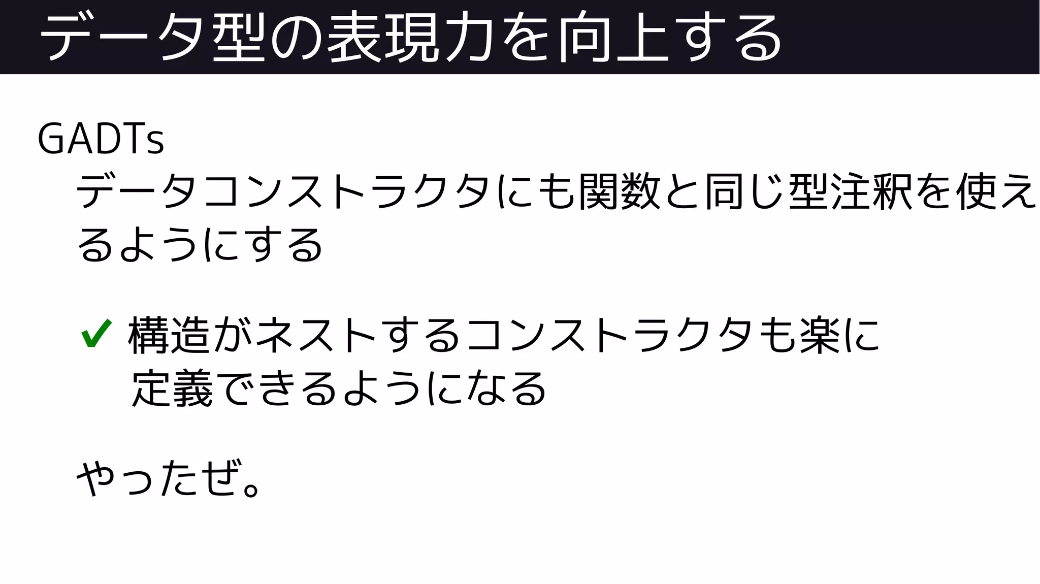 データ型の表現力を向上する
GADTs
データコンストラクタにも関数と同じ型注釈を使え
るようにする
✔ 構造がネストするコンストラクタも楽に
定義できるようになる
やったぜ。
 