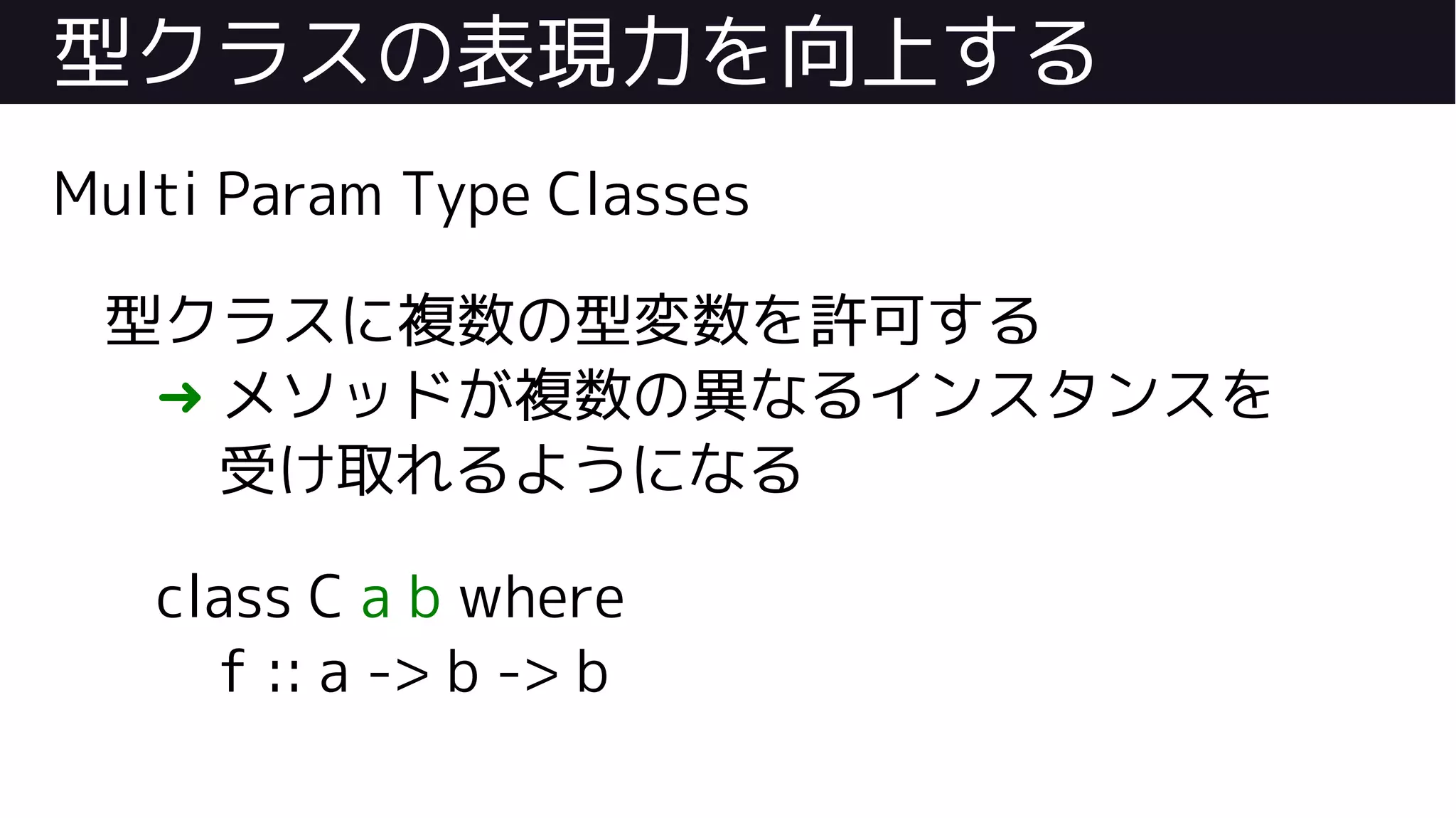 型クラスの表現力を向上する
Multi Param Type Classes
型クラスに複数の型変数を許可する
➜ メソッドが複数の異なるインスタンスを
受け取れるようになる
class C a b where
f :: a -> b -> b
 