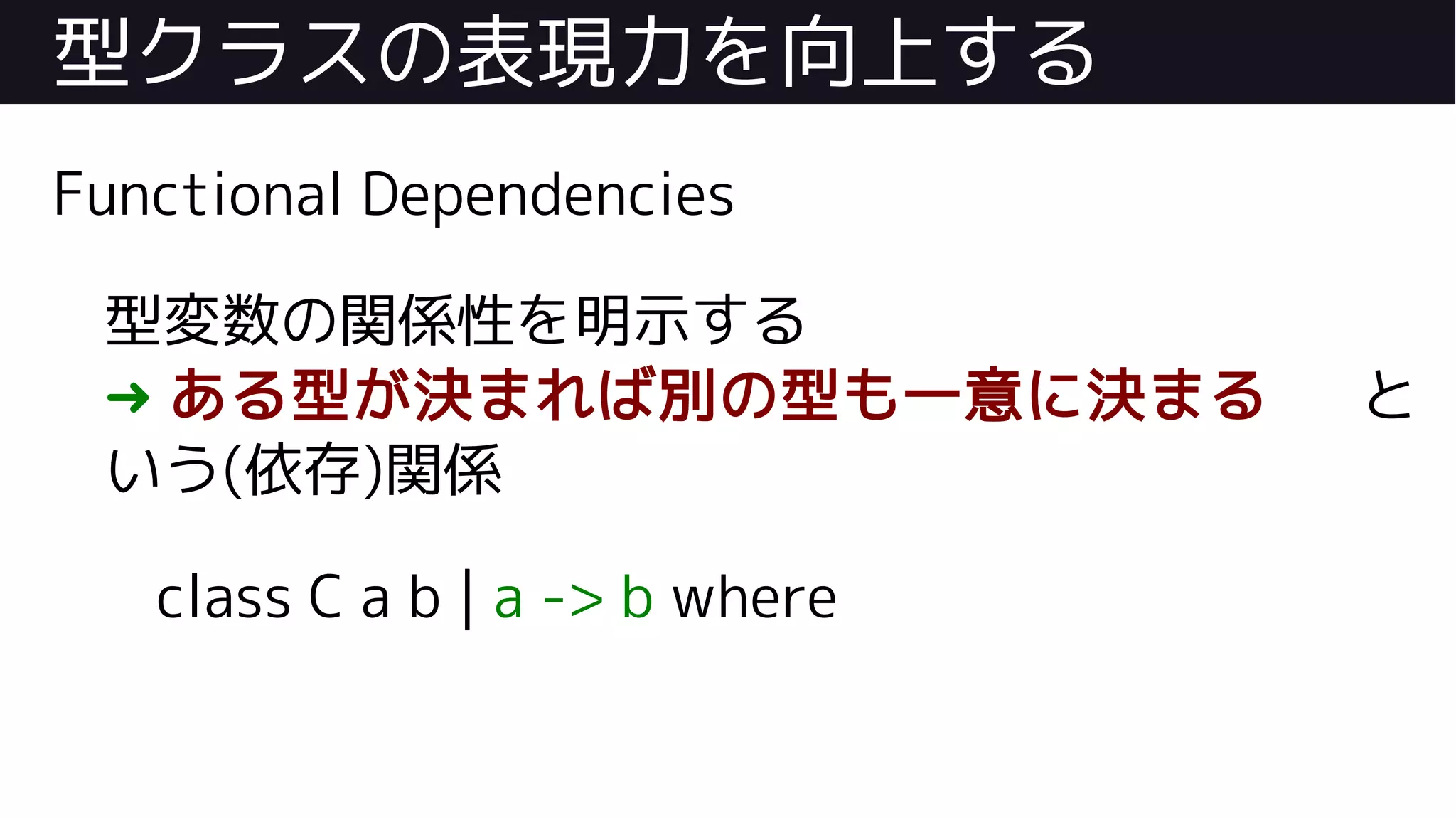 型クラスの表現力を向上する
Functional Dependencies
型変数の関係性を明示する
➜ ある型が決まれば別の型も一意に決まる と
いう(依存)関係
class C a b | a -> b where
 