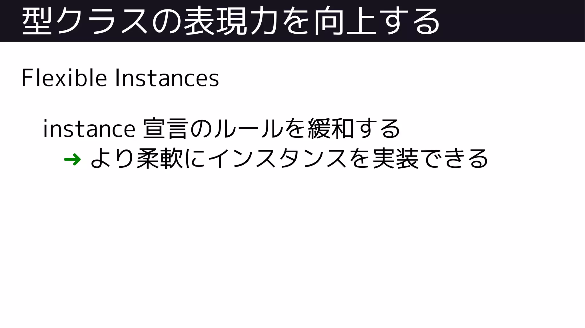 型クラスの表現力を向上する
Flexible Instances
instance 宣言のルールを緩和する
➜ より柔軟にインスタンスを実装できる
 