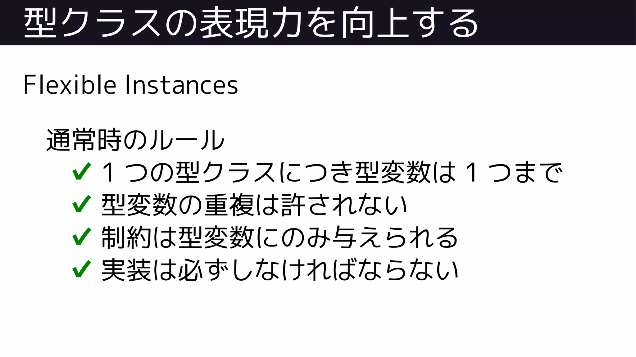 型クラスの表現力を向上する
Flexible Instances
通常時のルール
✔ 1 つの型クラスにつき型変数は 1 つまで
✔ 型変数の重複は許されない
✔ 制約は型変数にのみ与えられる
✔ 実装は必ずしなければならない
 