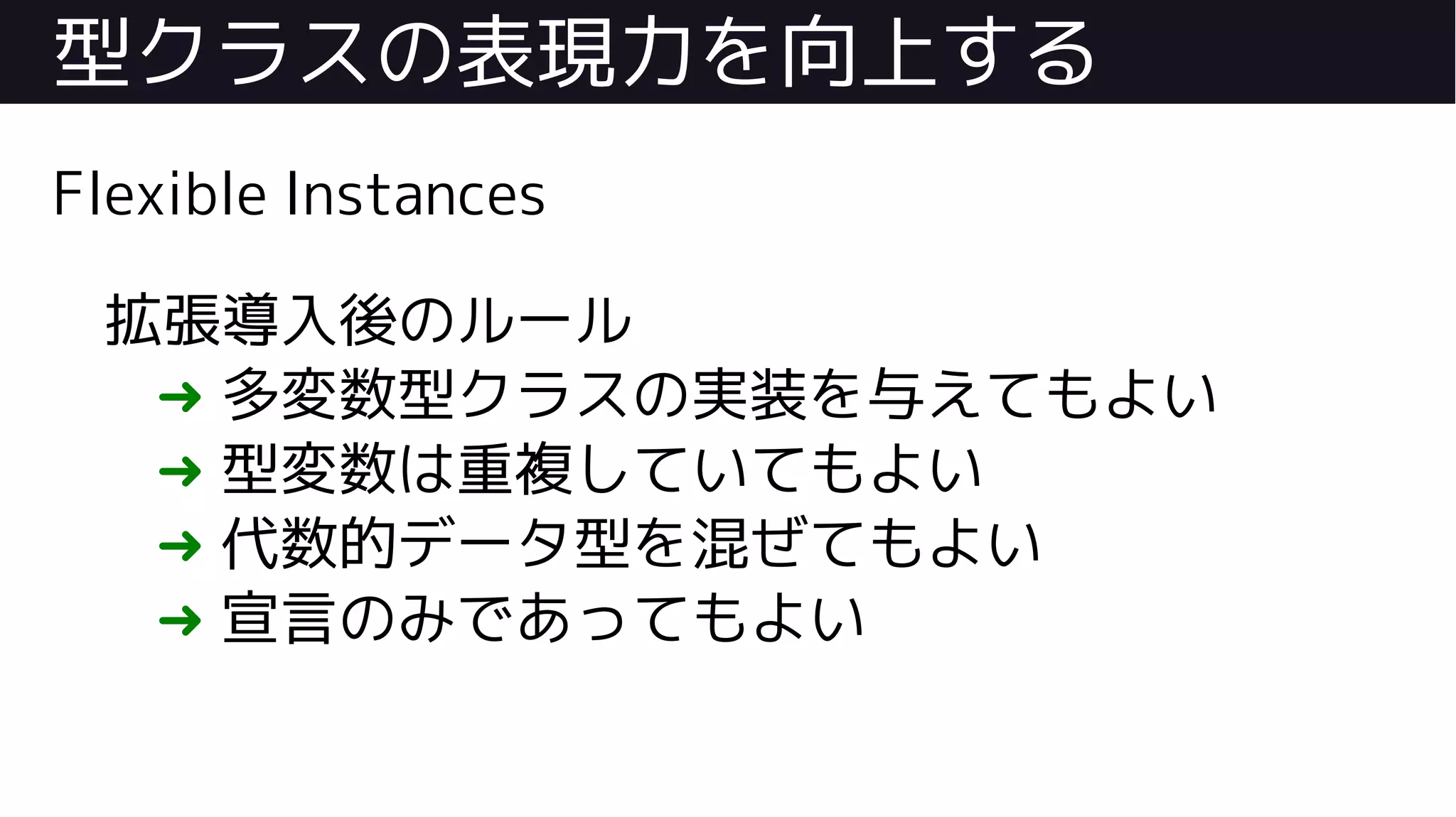 型クラスの表現力を向上する
Flexible Instances
拡張導入後のルール
➜ 多変数型クラスの実装を与えてもよい
➜ 型変数は重複していてもよい
➜ 代数的データ型を混ぜてもよい
➜ 宣言のみであってもよい
 