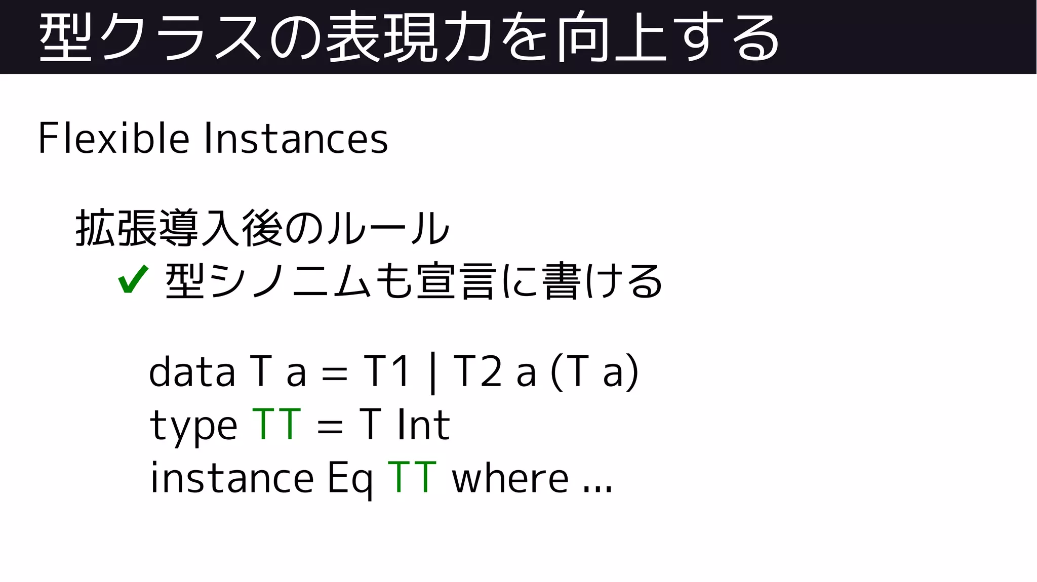 型クラスの表現力を向上する
Flexible Instances
拡張導入後のルール
✔ 型シノニムも宣言に書ける
data T a = T1 | T2 a (T a)
type TT = T Int
instance Eq TT where ...
 