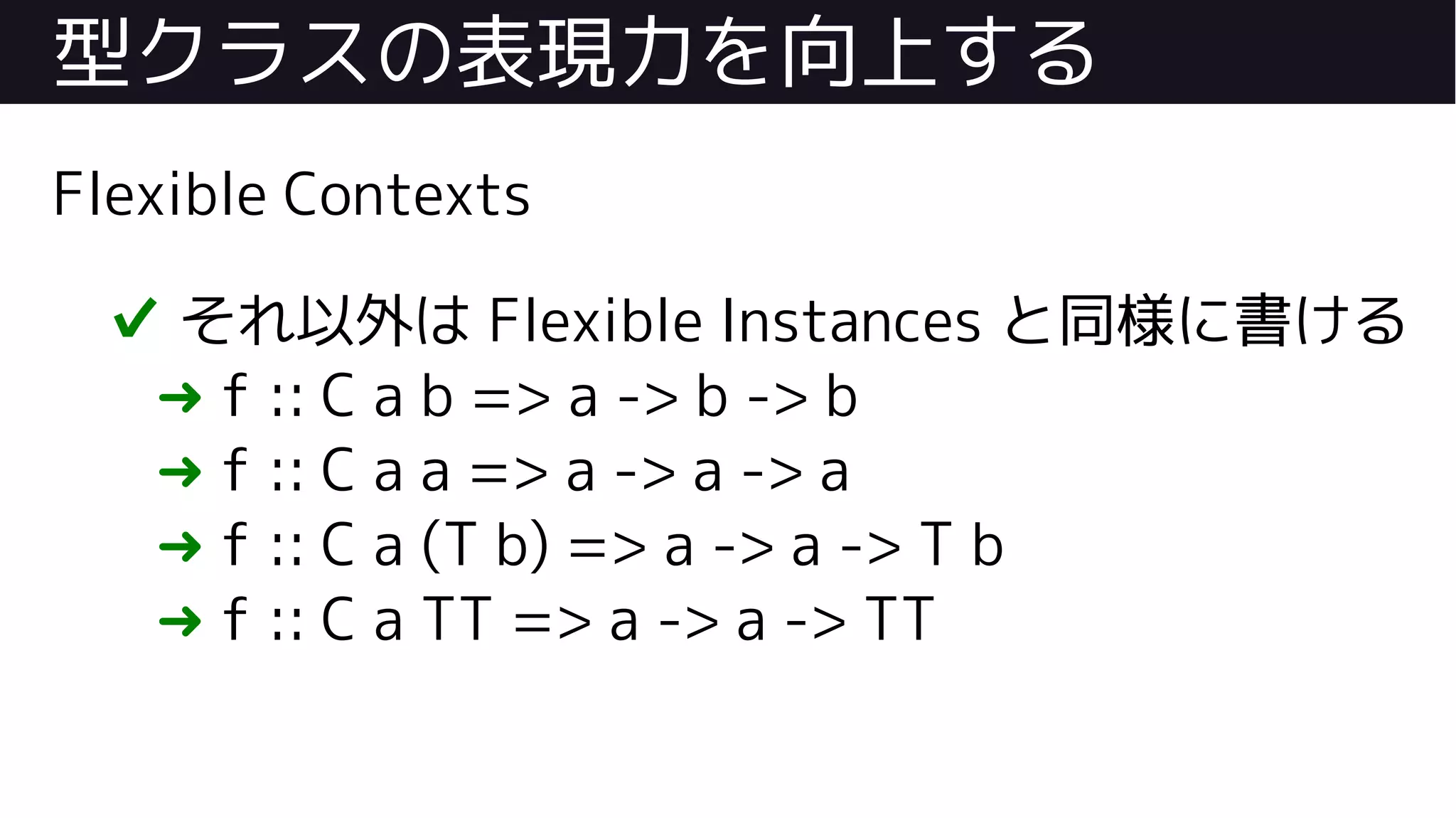 型クラスの表現力を向上する
Flexible Contexts
✔ それ以外は Flexible Instances と同様に書ける
➜ f :: C a b => a -> b -> b
➜ f :: C a a => a -> a -> a
➜ f :: C a (T b) => a -> a -> T b
➜ f :: C a TT => a -> a -> TT
 