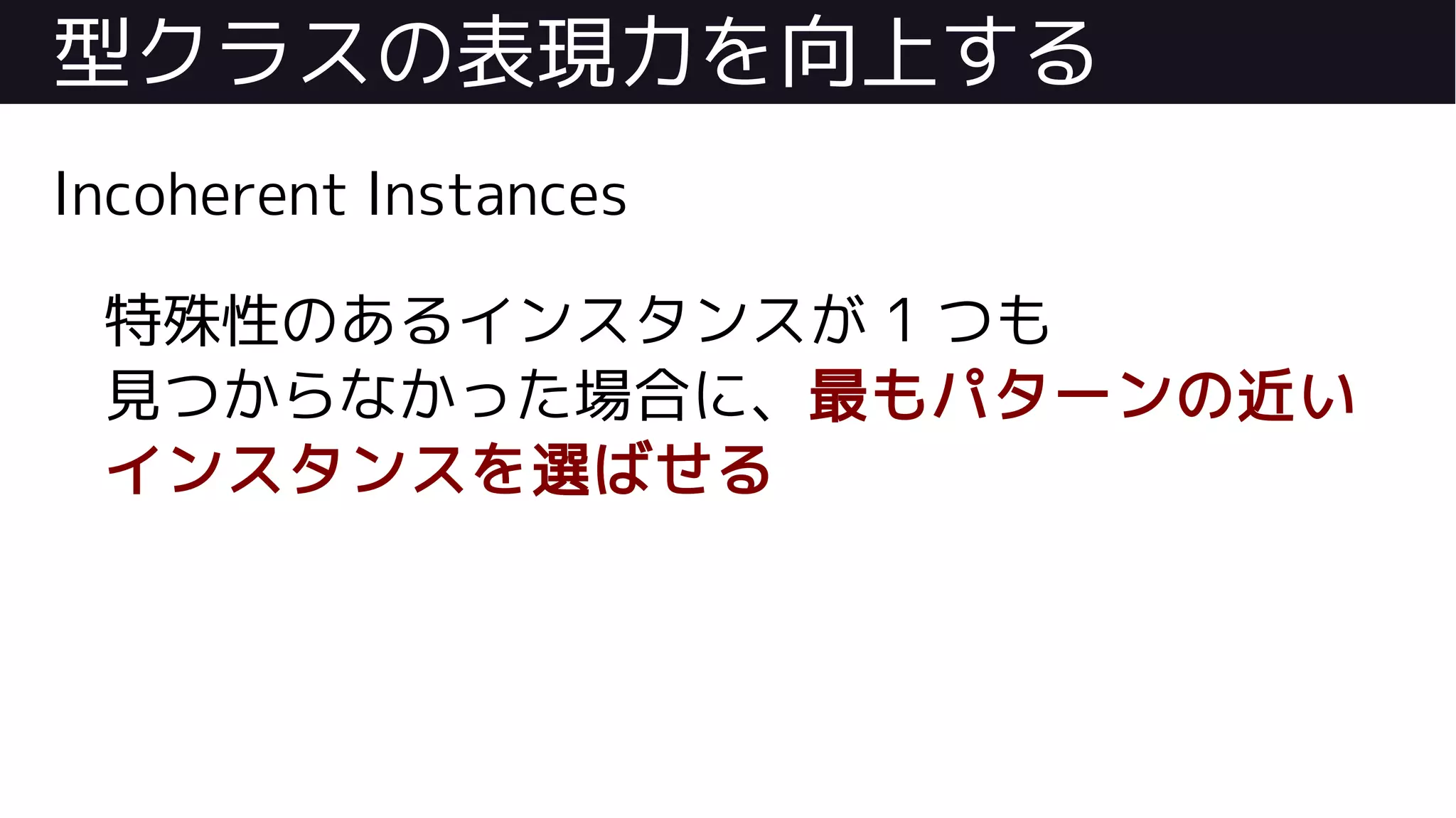 型クラスの表現力を向上する
Incoherent Instances
特殊性のあるインスタンスが 1 つも
見つからなかった場合に、最もパターンの近い
インスタンスを選ばせる
 