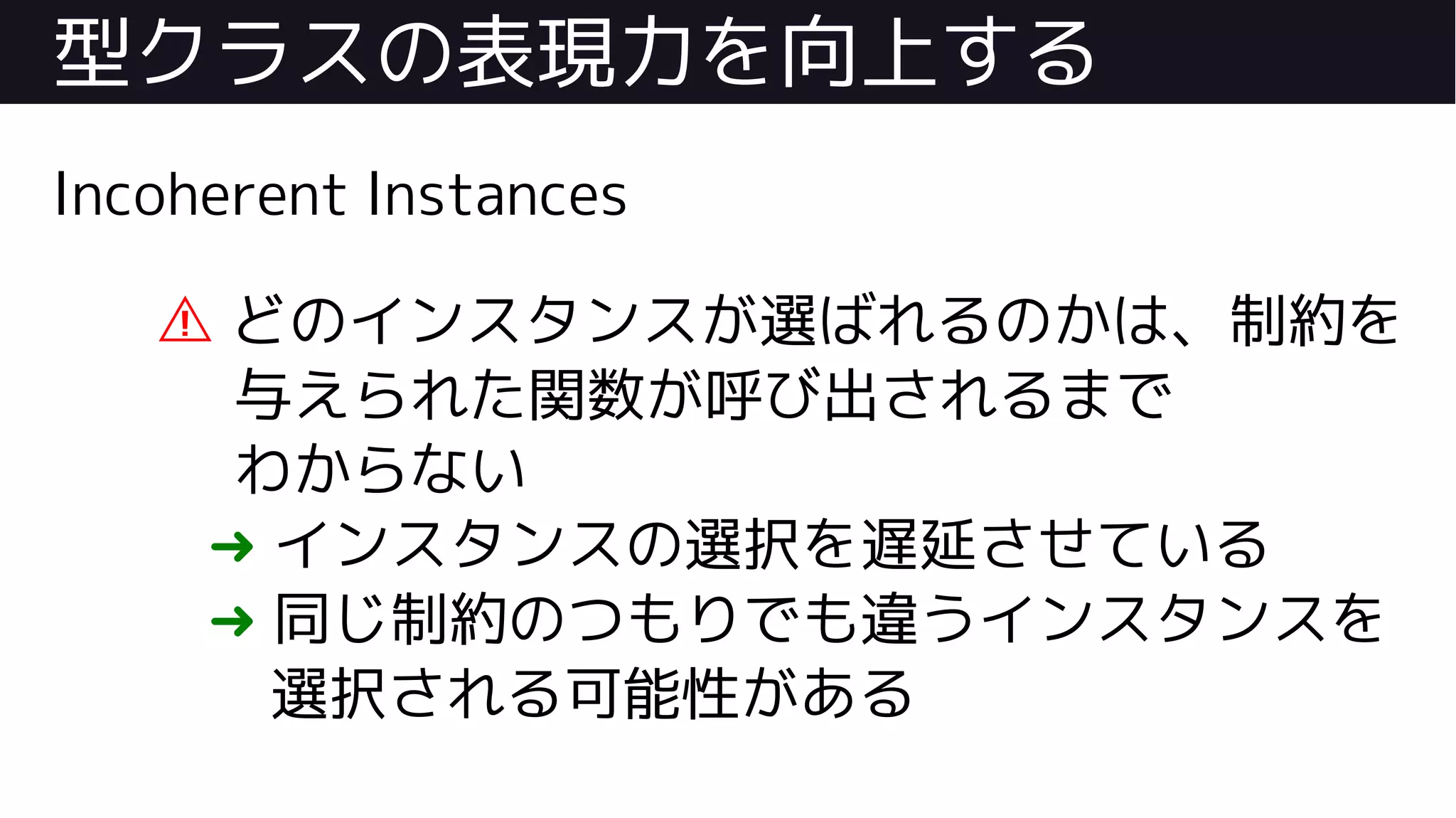 型クラスの表現力を向上する
Incoherent Instances
⚠ どのインスタンスが選ばれるのかは、制約を
与えられた関数が呼び出されるまで
わからない
➜ インスタンスの選択を遅延させている
➜ 同じ制約のつもりでも違うインスタンスを
選択される可能性がある
 