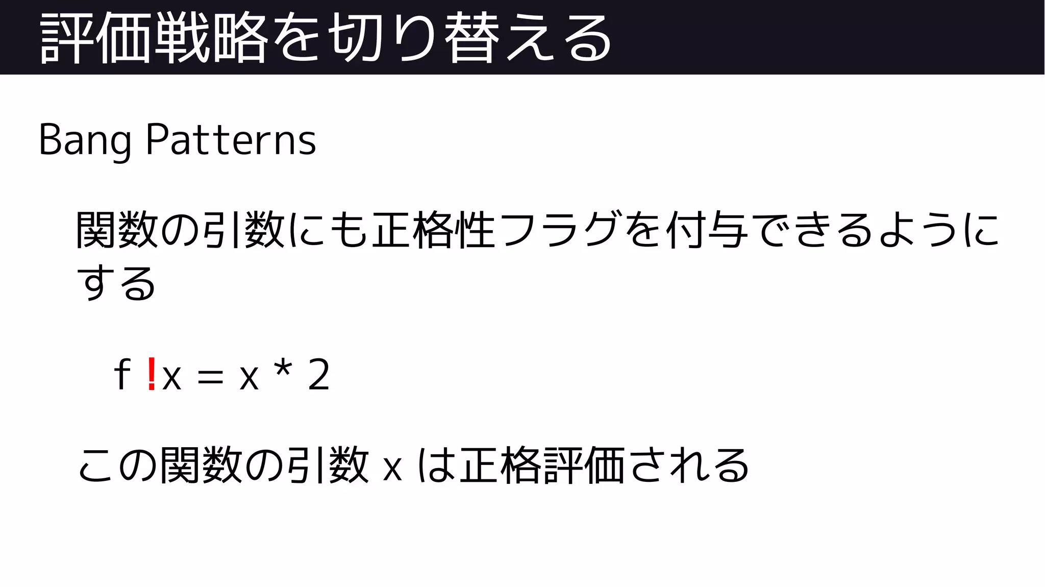 評価戦略を切り替える
Bang Patterns
関数の引数にも正格性フラグを付与できるように
する
f !x = x * 2
この関数の引数 x は正格評価される
 