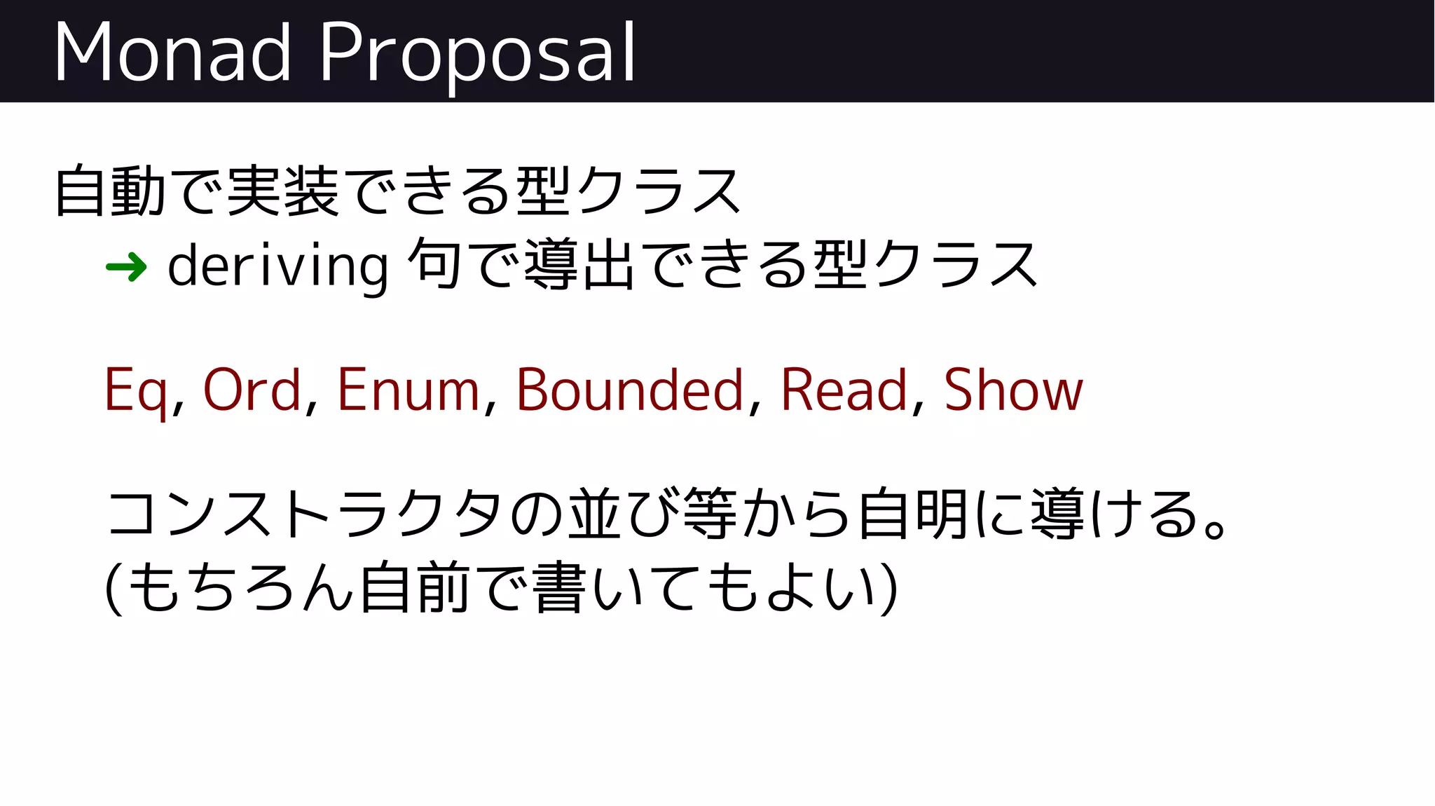 Monad Proposal
自動で実装できる型クラス
➜ deriving 句で導出できる型クラス
Eq, Ord, Enum, Bounded, Read, Show
コンストラクタの並び等から自明に導ける。
(もちろん自前で書いてもよい)
 