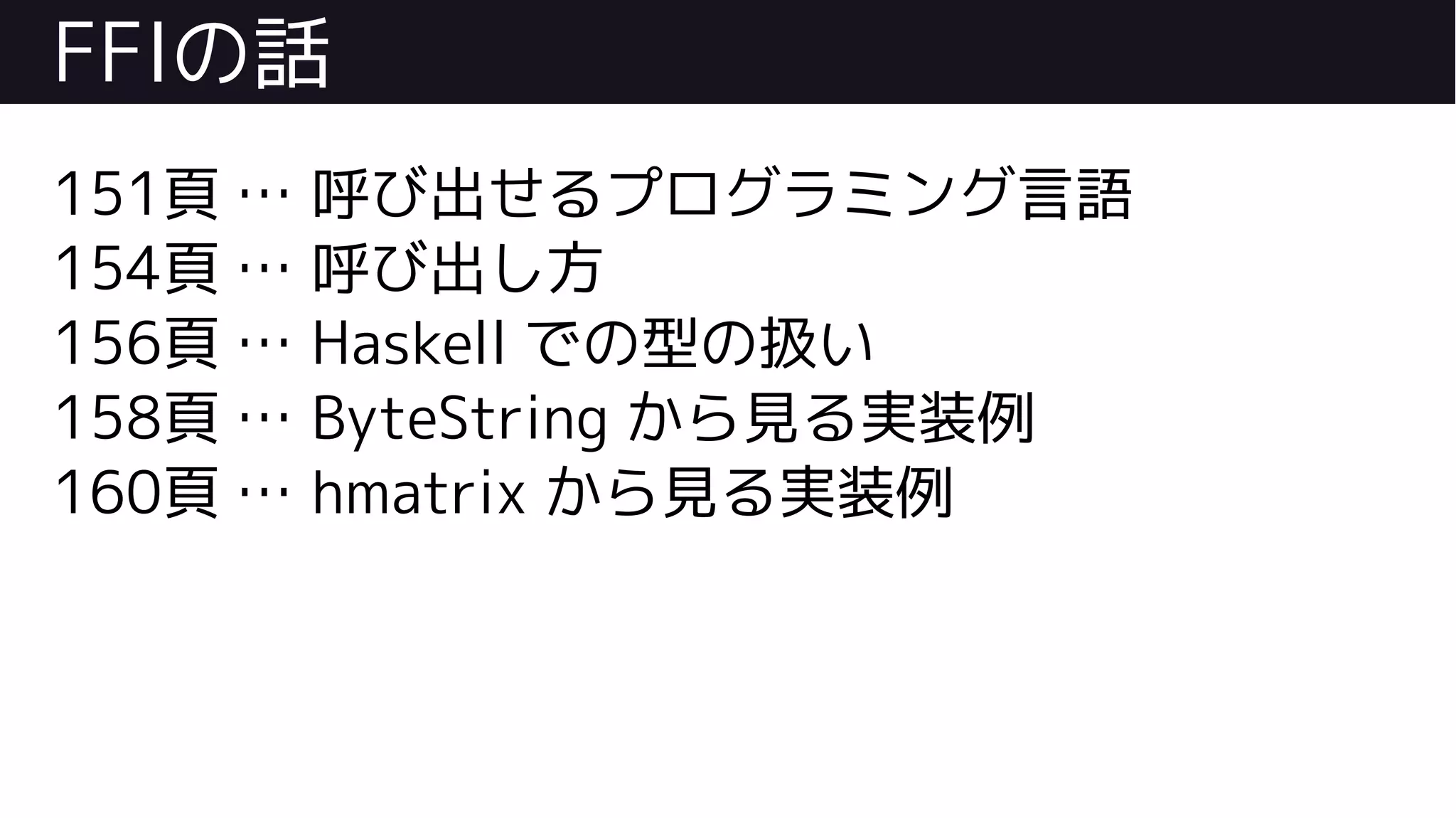 FFIの話
151頁 … 呼び出せるプログラミング言語
154頁 … 呼び出し方
156頁 … Haskell での型の扱い
158頁 … ByteString から見る実装例
160頁 … hmatrix から見る実装例
 