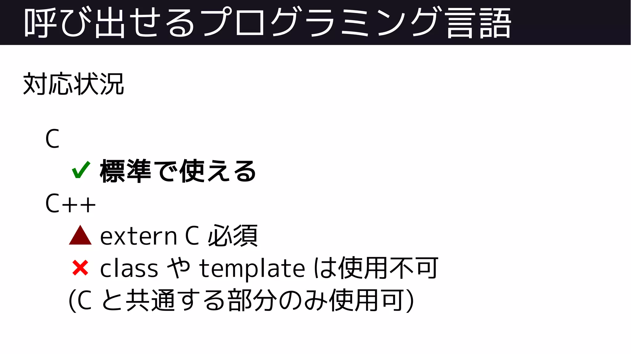 呼び出せるプログラミング言語
対応状況
C
✔ 標準で使える
C++
▲ extern C 必須
❌ class や template は使用不可
(C と共通する部分のみ使用可)
 