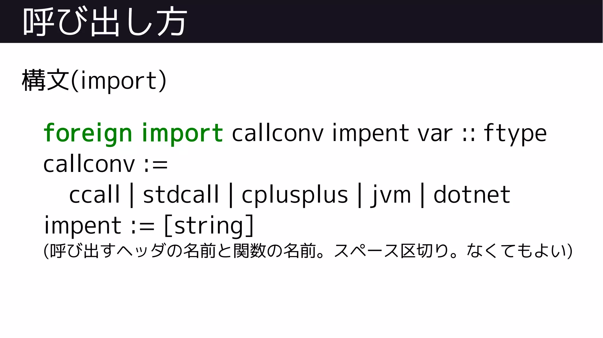 呼び出し方
構文(import)
foreign import callconv impent var :: ftype
callconv :=
ccall | stdcall | cplusplus | jvm | dotnet
impent := [string]
(呼び出すヘッダの名前と関数の名前。スペース区切り。なくてもよい)
 