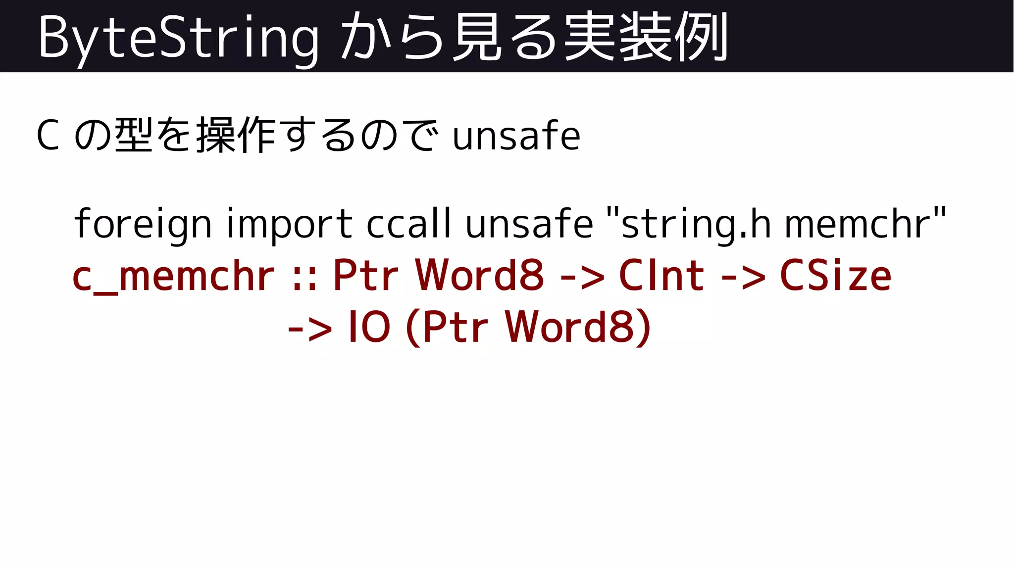 ByteString から見る実装例
C の型を操作するので unsafe
foreign import ccall unsafe "string.h memchr"
c_memchr :: Ptr Word8 -> CInt -> CSize
-> IO (Ptr Word8)
 