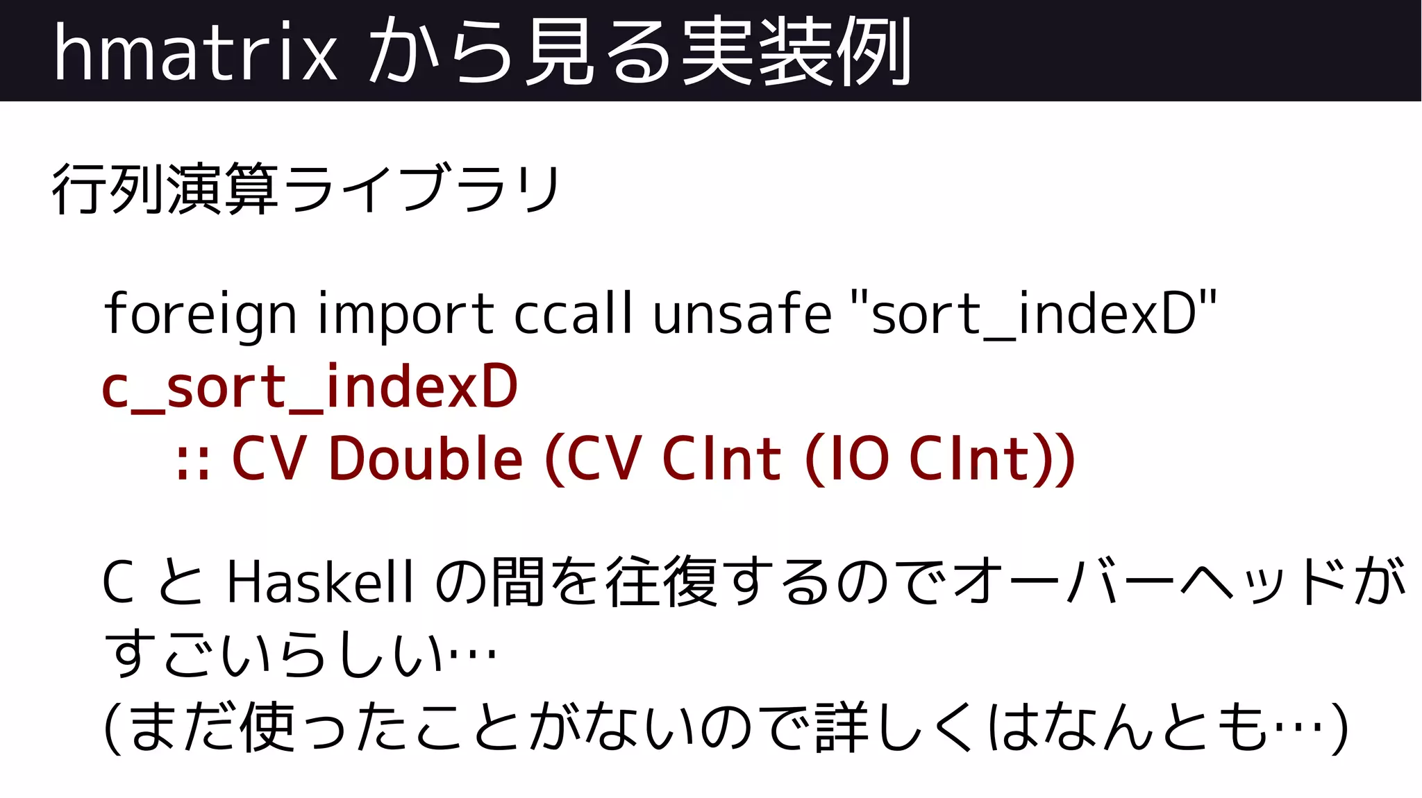hmatrix から見る実装例
行列演算ライブラリ
foreign import ccall unsafe "sort_indexD"
c_sort_indexD
:: CV Double (CV CInt (IO CInt))
C と Haskell の間を往復するのでオーバーヘッドが
すごいらしい…
(まだ使ったことがないので詳しくはなんとも…)
 
