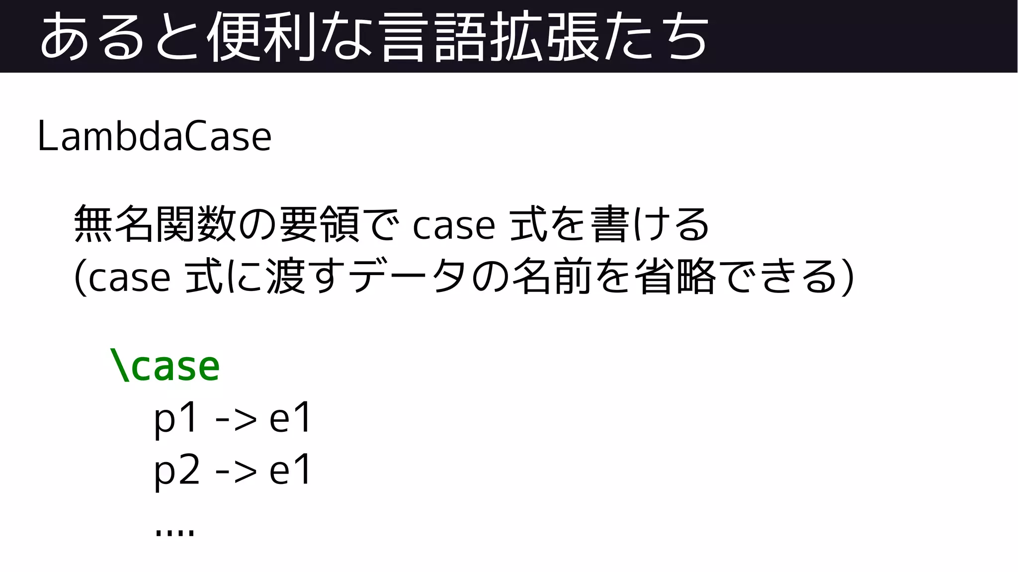 あると便利な言語拡張たち
LambdaCase
無名関数の要領で case 式を書ける
(case 式に渡すデータの名前を省略できる)
case
p1 -> e1
p2 -> e1
....
 