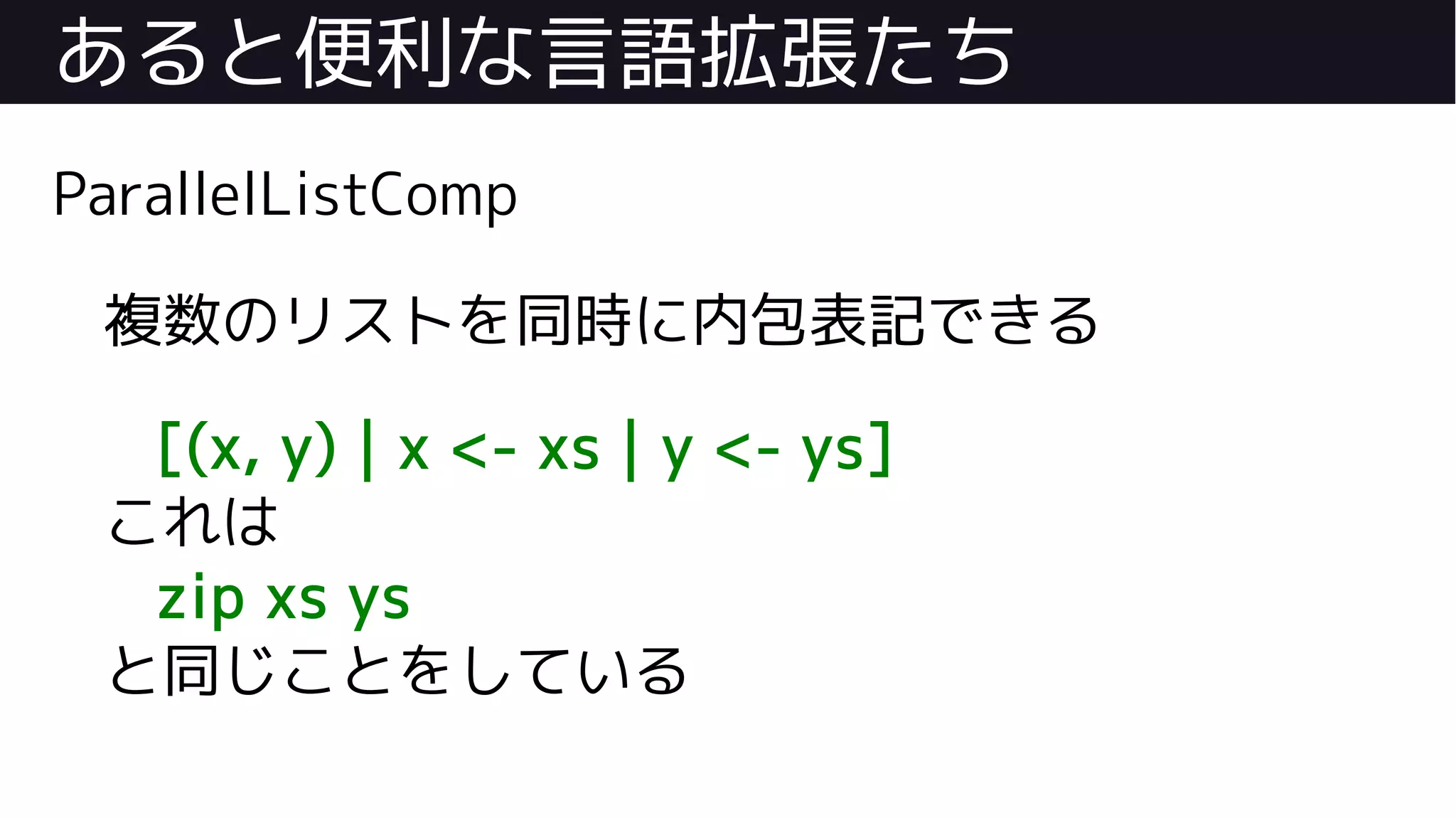 あると便利な言語拡張たち
ParallelListComp
複数のリストを同時に内包表記できる
[(x, y) | x <- xs | y <- ys]
これは
zip xs ys
と同じことをしている
 