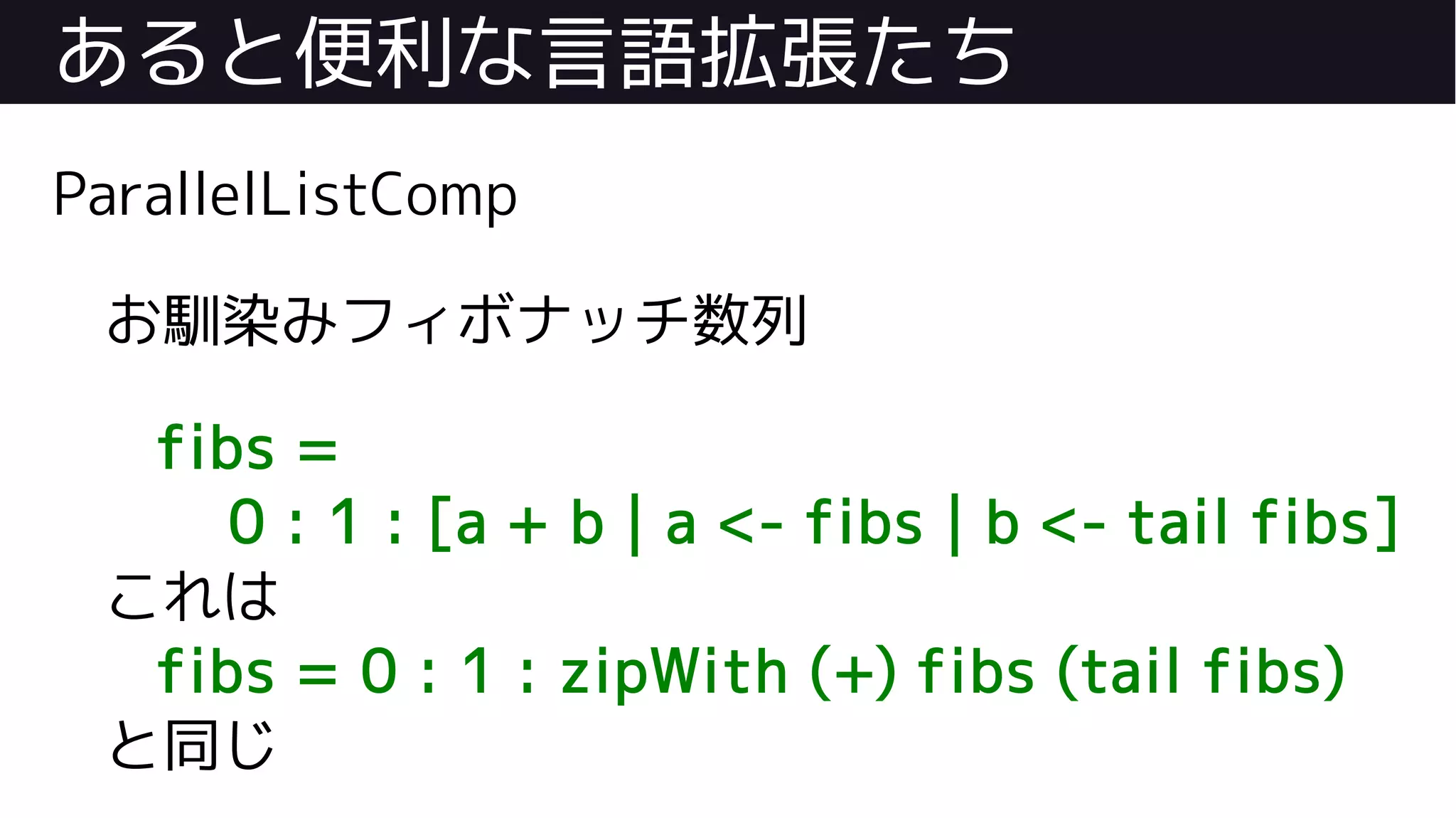 あると便利な言語拡張たち
ParallelListComp
お馴染みフィボナッチ数列
fibs =
0 : 1 : [a + b | a <- fibs | b <- tail fibs]
これは
fibs = 0 : 1 : zipWith (+) fibs (tail fibs)
と同じ
 