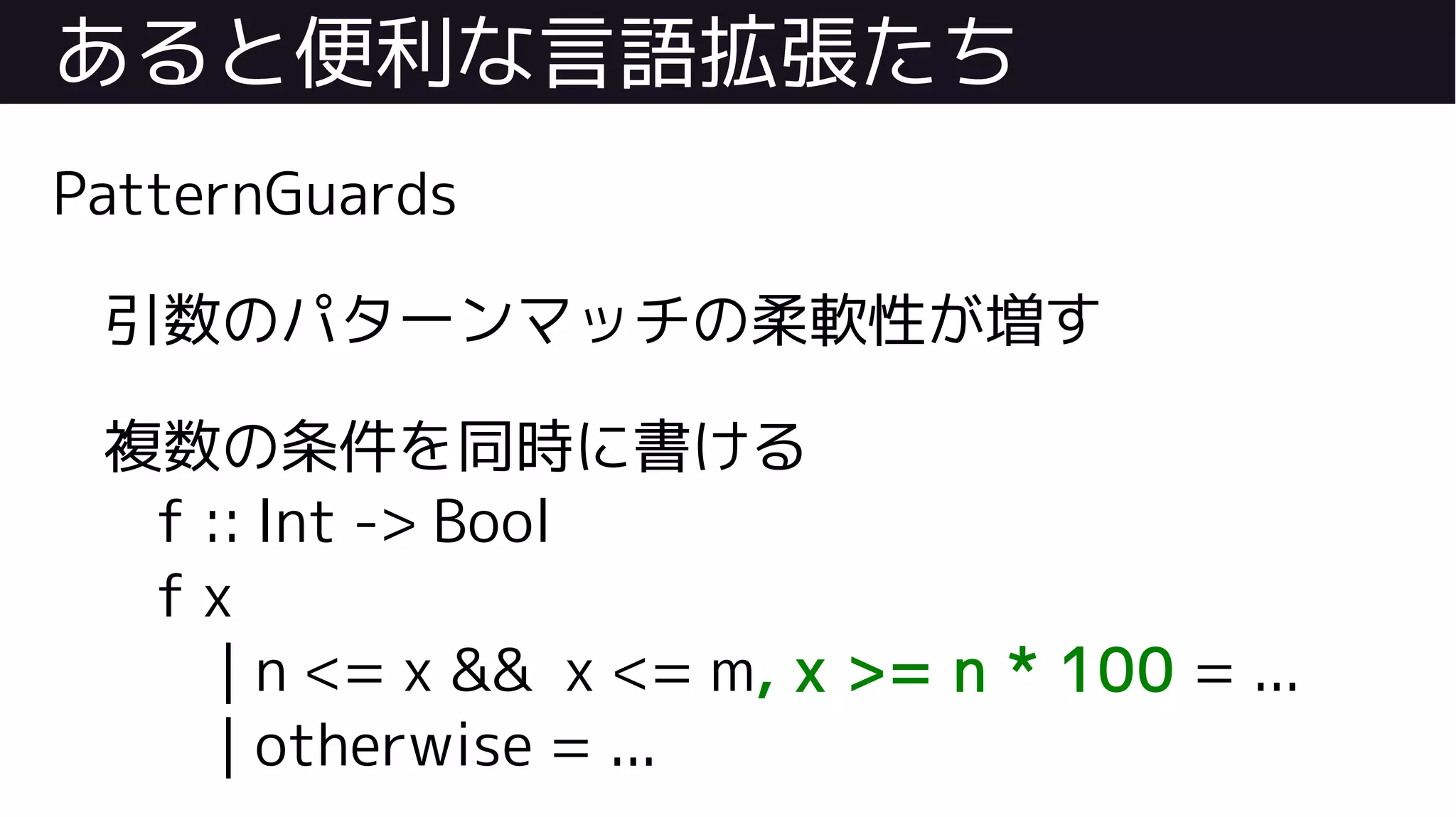 あると便利な言語拡張たち
PatternGuards
引数のパターンマッチの柔軟性が増す
複数の条件を同時に書ける
f :: Int -> Bool
f x
| n <= x && x <= m, x >= n * 100 = ...
| otherwise = ...
 