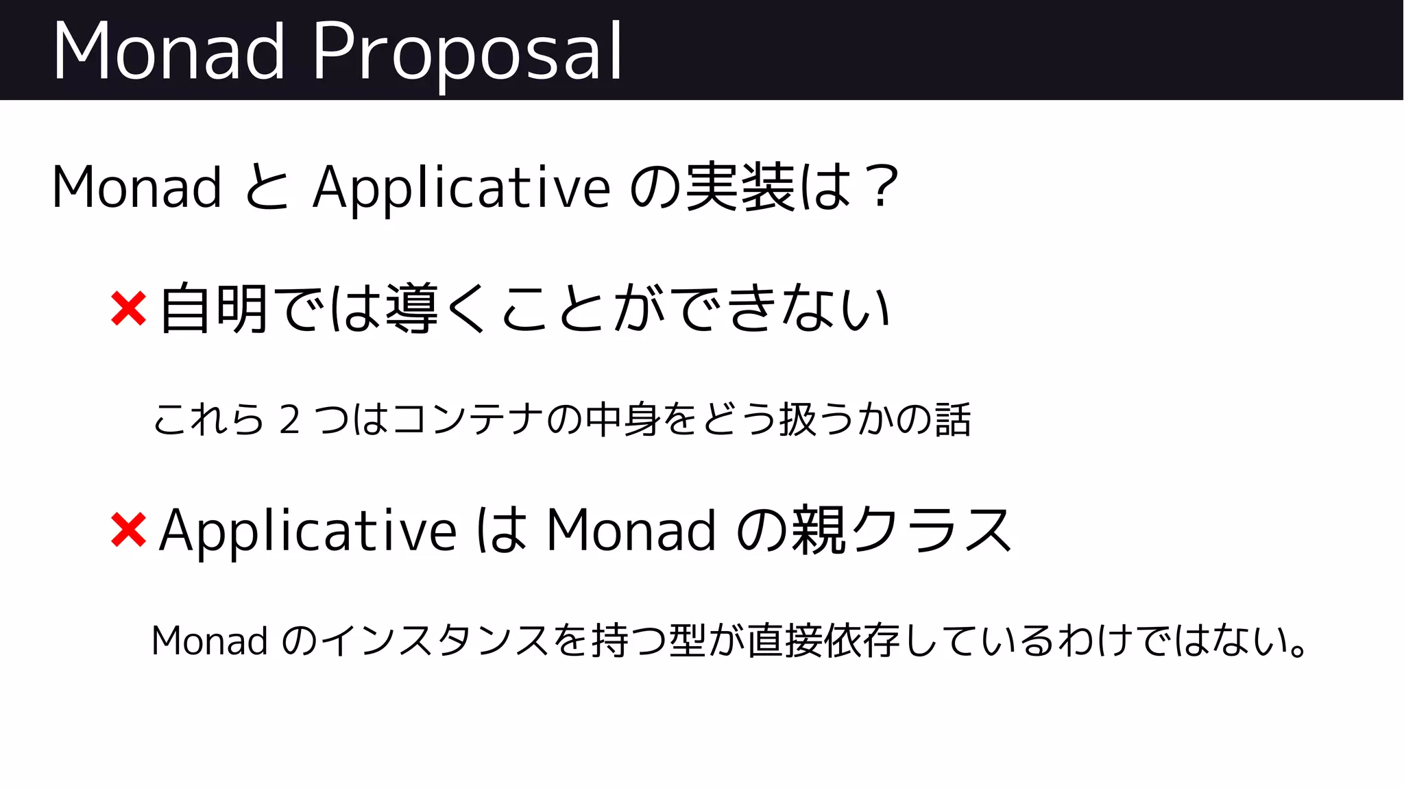 Monad Proposal
Monad と Applicative の実装は？
❌自明では導くことができない
これら 2 つはコンテナの中身をどう扱うかの話
❌Applicative は Monad の親クラス
Monad のインスタンスを持つ型が直接依存しているわけではない。
 