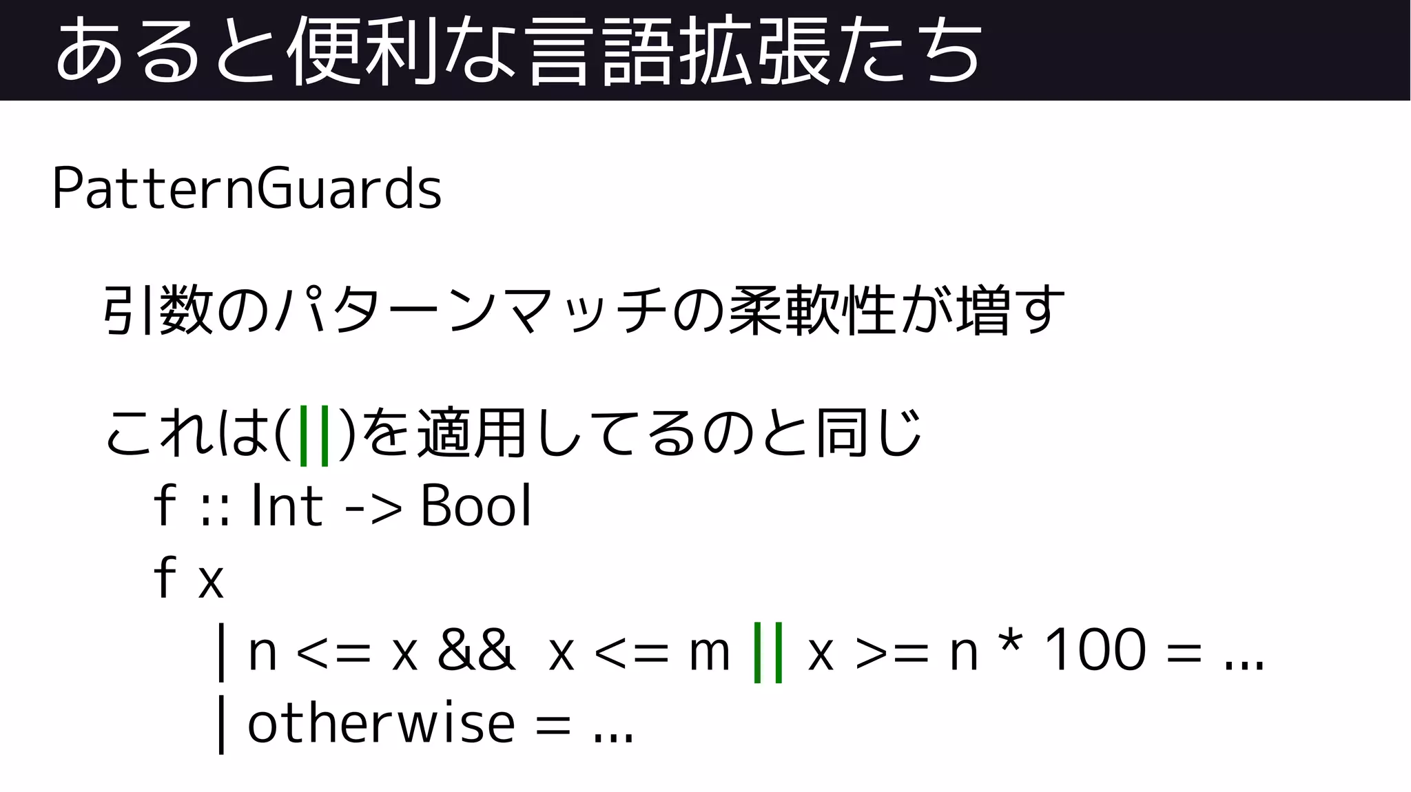 あると便利な言語拡張たち
PatternGuards
引数のパターンマッチの柔軟性が増す
これは(||)を適用してるのと同じ
f :: Int -> Bool
f x
| n <= x && x <= m || x >= n * 100 = ...
| otherwise = ...
 