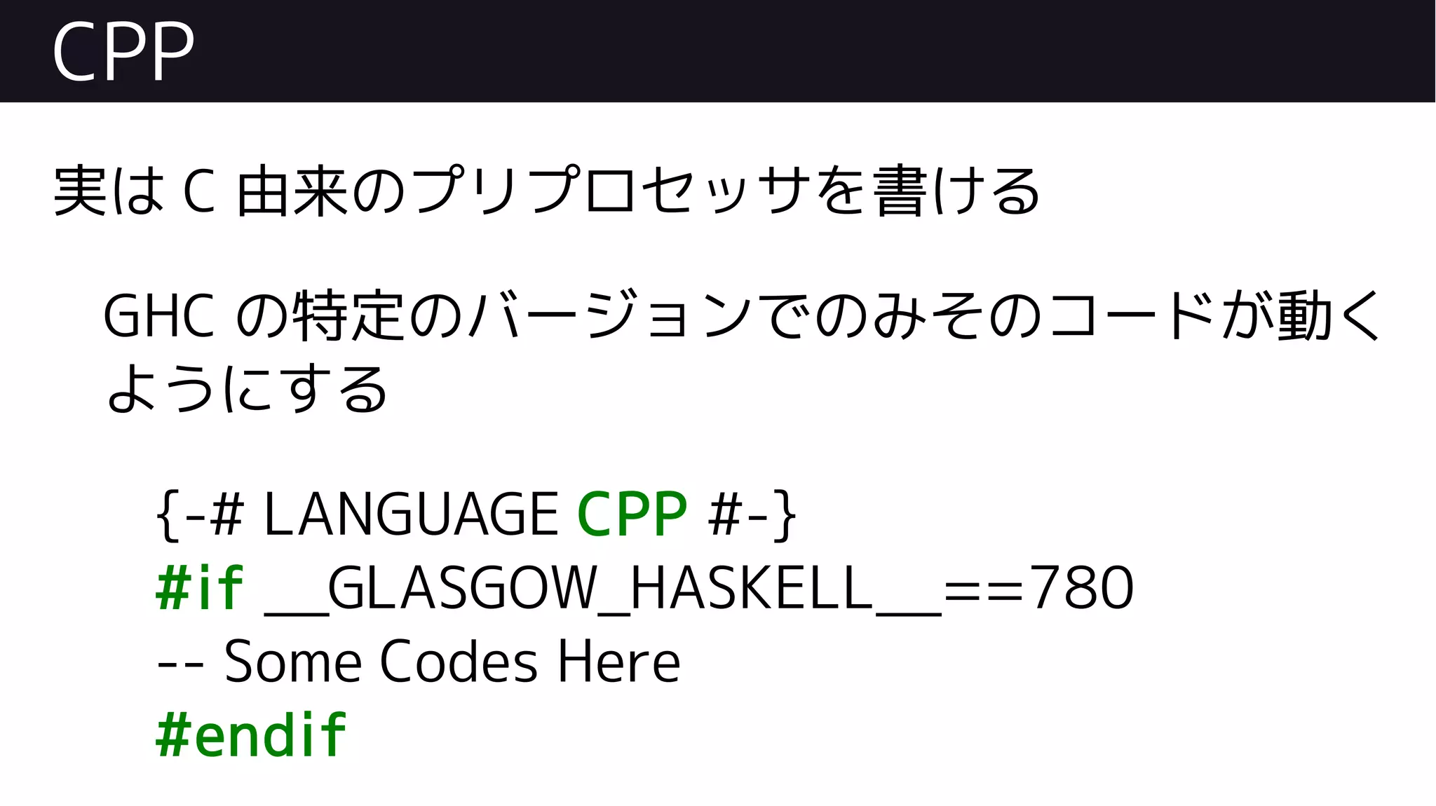 CPP
実は C 由来のプリプロセッサを書ける
GHC の特定のバージョンでのみそのコードが動く
ようにする
{-# LANGUAGE CPP #-}
#if __GLASGOW_HASKELL__==780
-- Some Codes Here
#endif
 