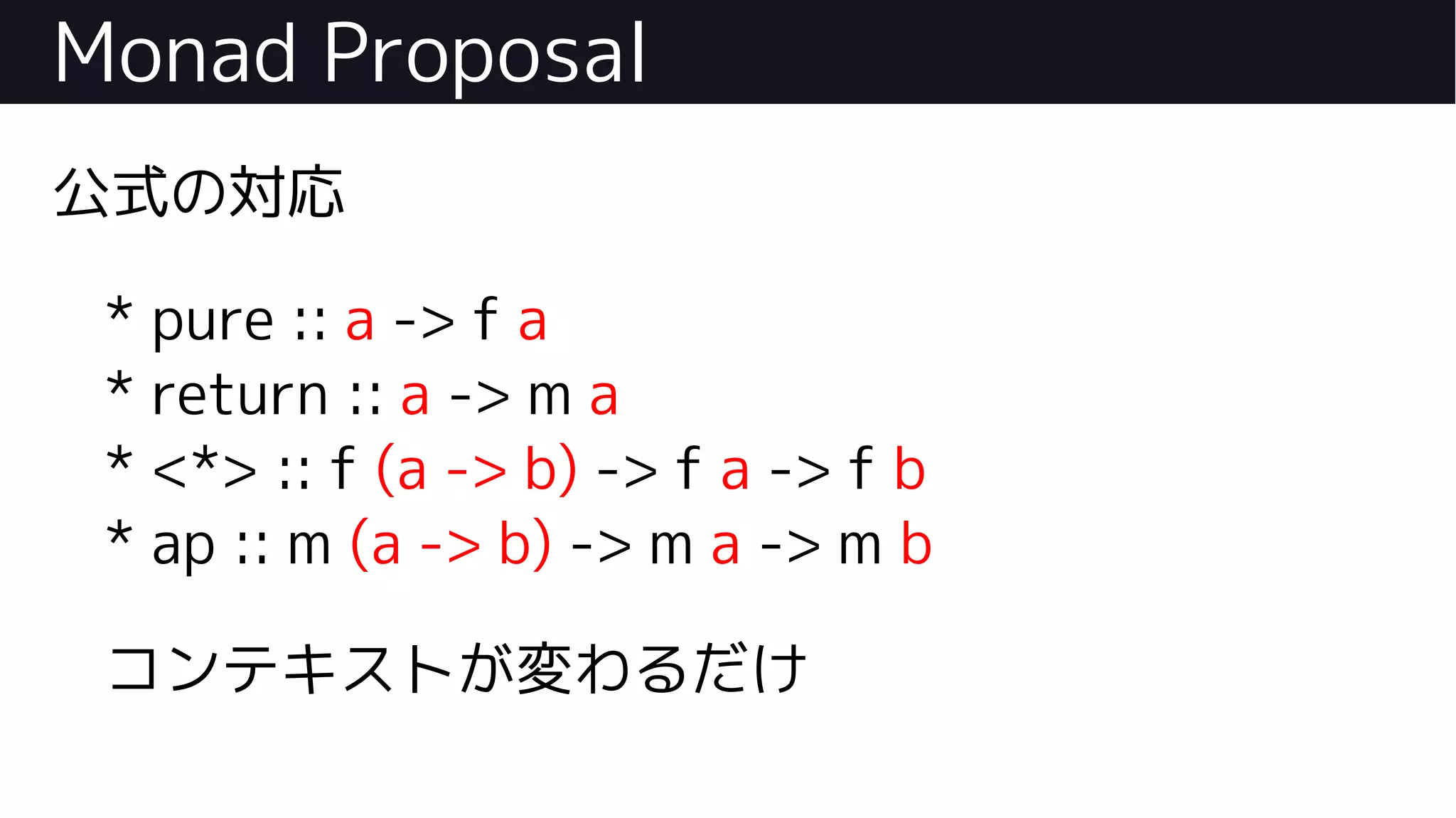 Monad Proposal
公式の対応
* pure :: a -> f a
* return :: a -> m a
* <*> :: f (a -> b) -> f a -> f b
* ap :: m (a -> b) -> m a -> m b
コンテキストが変わるだけ
 