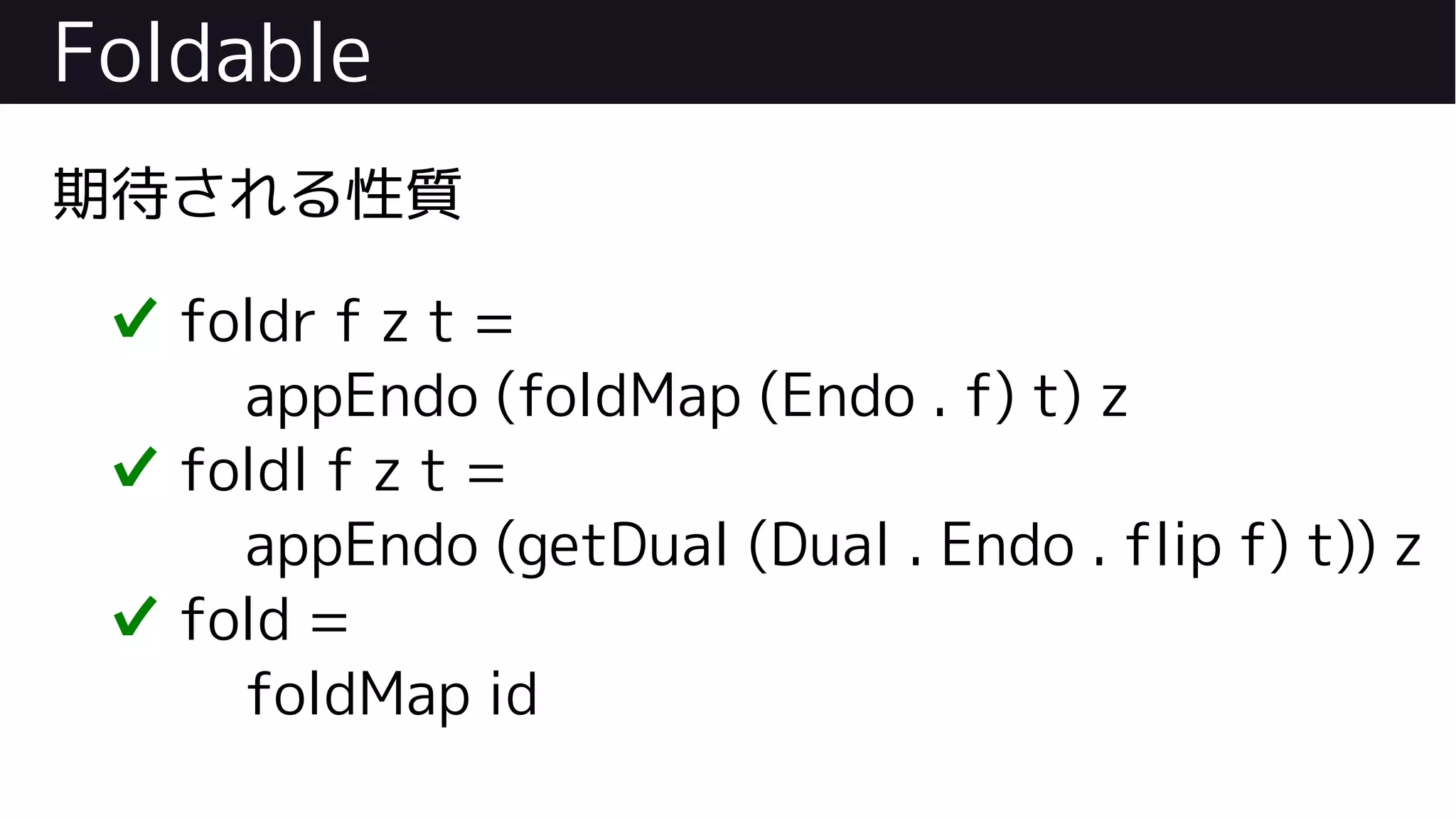 Foldable
期待される性質
✔ foldr f z t =
appEndo (foldMap (Endo . f) t) z
✔ foldl f z t =
appEndo (getDual (Dual . Endo . flip f) t)) z
✔ fold =
foldMap id
 