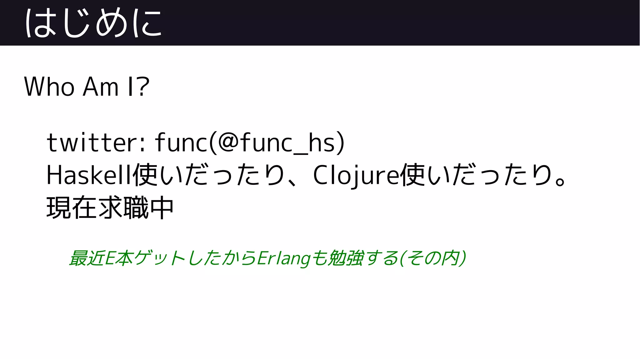 はじめに
Who Am I?
twitter: func(@func_hs)
Haskell使いだったり、Clojure使いだったり。
現在求職中
最近E本ゲットしたからErlangも勉強する(その内)
 