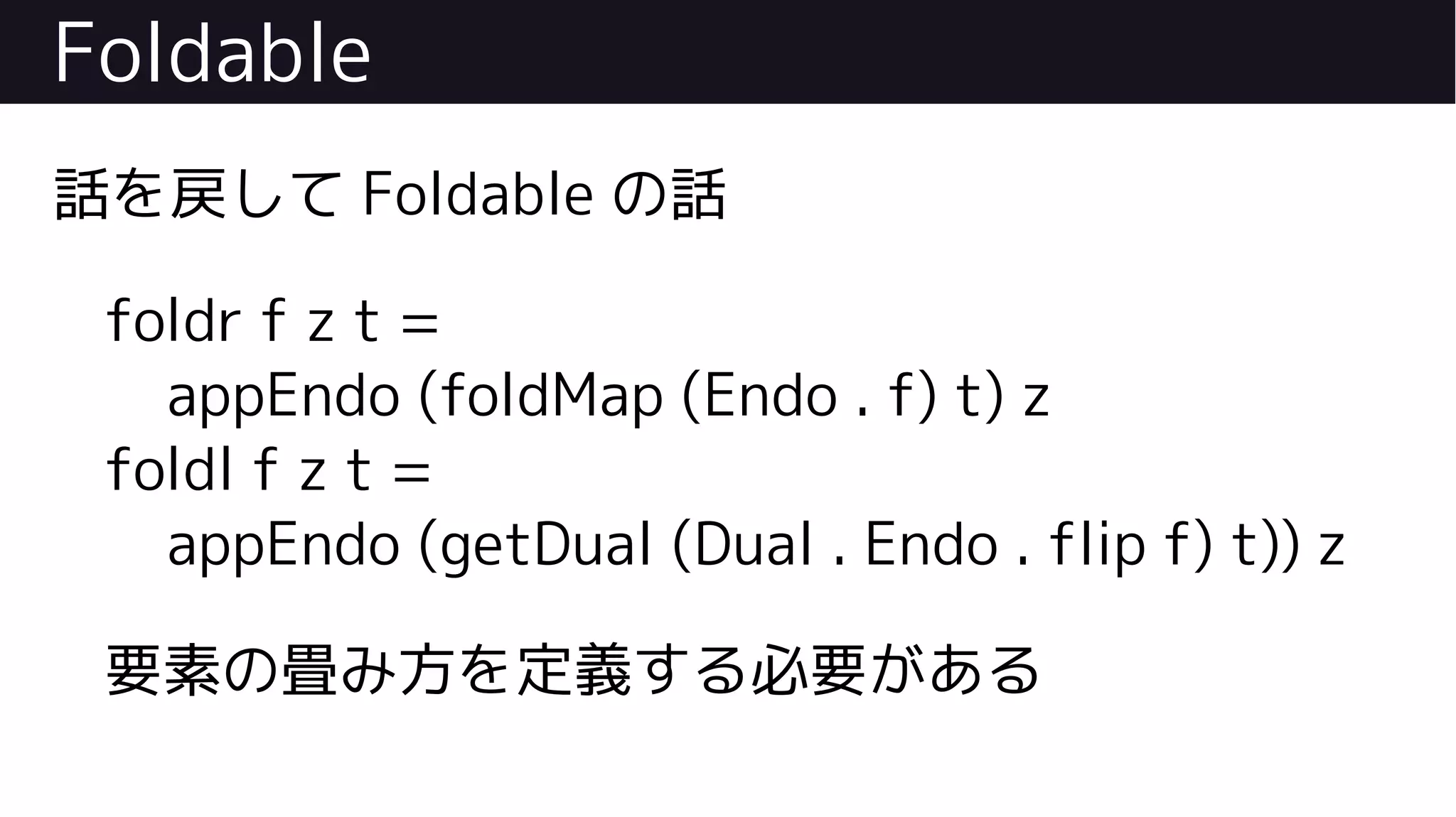 Foldable
話を戻して Foldable の話
foldr f z t =
appEndo (foldMap (Endo . f) t) z
foldl f z t =
appEndo (getDual (Dual . Endo . flip f) t)) z
要素の畳み方を定義する必要がある
 