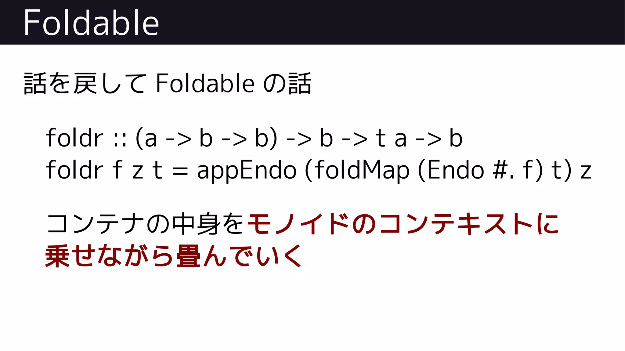 Foldable
話を戻して Foldable の話
foldr :: (a -> b -> b) -> b -> t a -> b
foldr f z t = appEndo (foldMap (Endo #. f) t) z
コンテナの中身をモノイドのコンテキストに
乗せながら畳んでいく
 