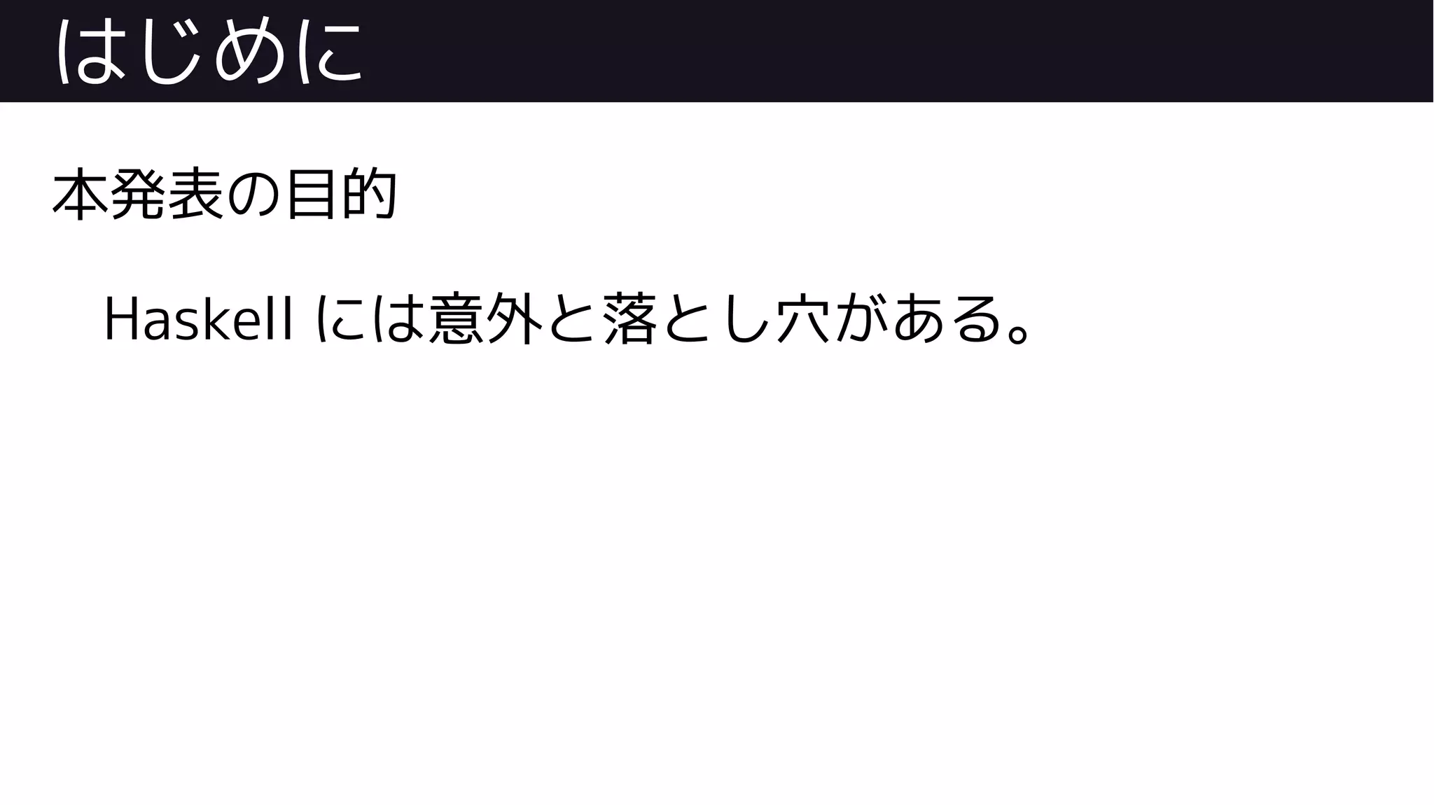 はじめに
本発表の目的
Haskell には意外と落とし穴がある。
 