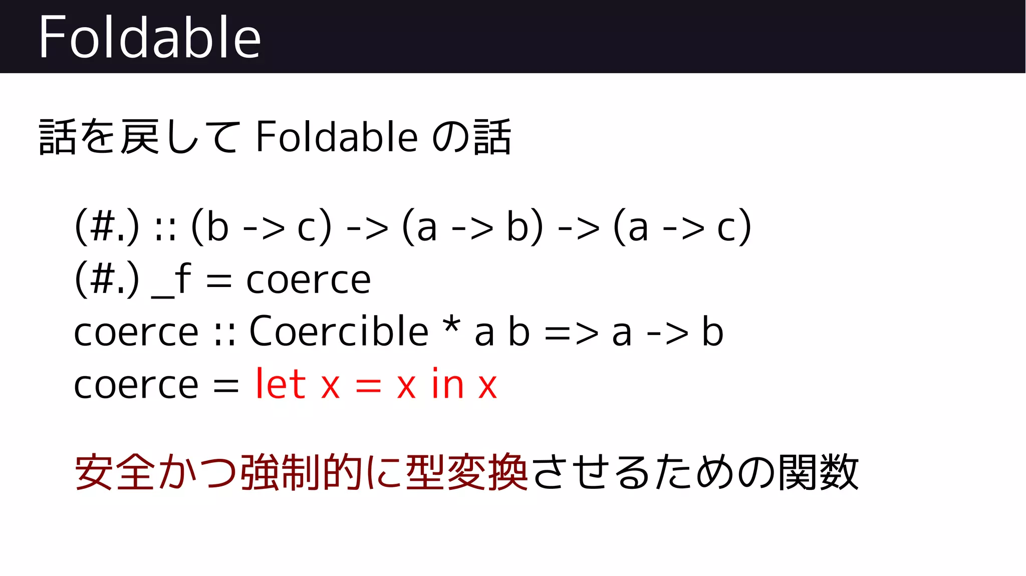Foldable
話を戻して Foldable の話
(#.) :: (b -> c) -> (a -> b) -> (a -> c)
(#.) _f = coerce
coerce :: Coercible * a b => a -> b
coerce = let x = x in x
安全かつ強制的に型変換させるための関数
 