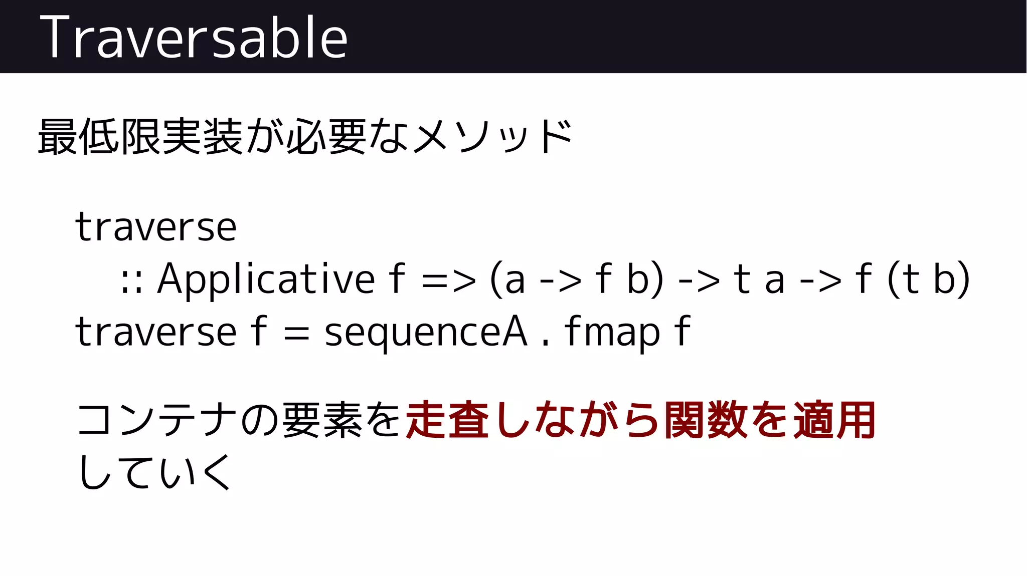Traversable
最低限実装が必要なメソッド
traverse
:: Applicative f => (a -> f b) -> t a -> f (t b)
traverse f = sequenceA . fmap f
コンテナの要素を走査しながら関数を適用
していく
 