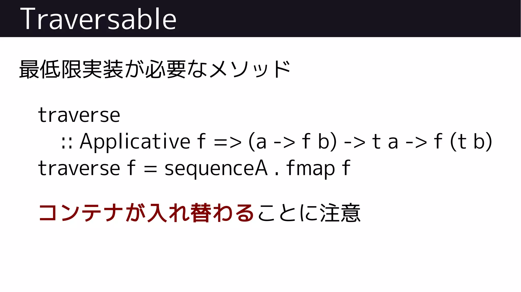 Traversable
最低限実装が必要なメソッド
traverse
:: Applicative f => (a -> f b) -> t a -> f (t b)
traverse f = sequenceA . fmap f
コンテナが入れ替わることに注意
 