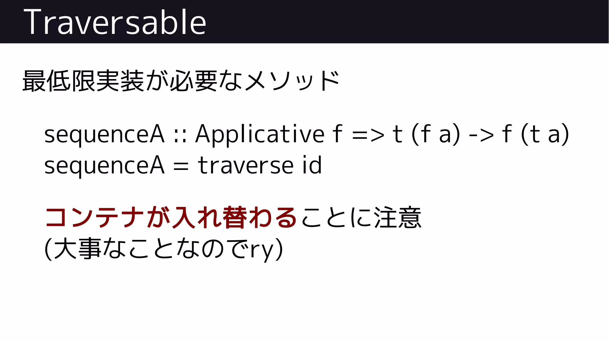 Traversable
最低限実装が必要なメソッド
sequenceA :: Applicative f => t (f a) -> f (t a)
sequenceA = traverse id
コンテナが入れ替わることに注意
(大事なことなのでry)
 