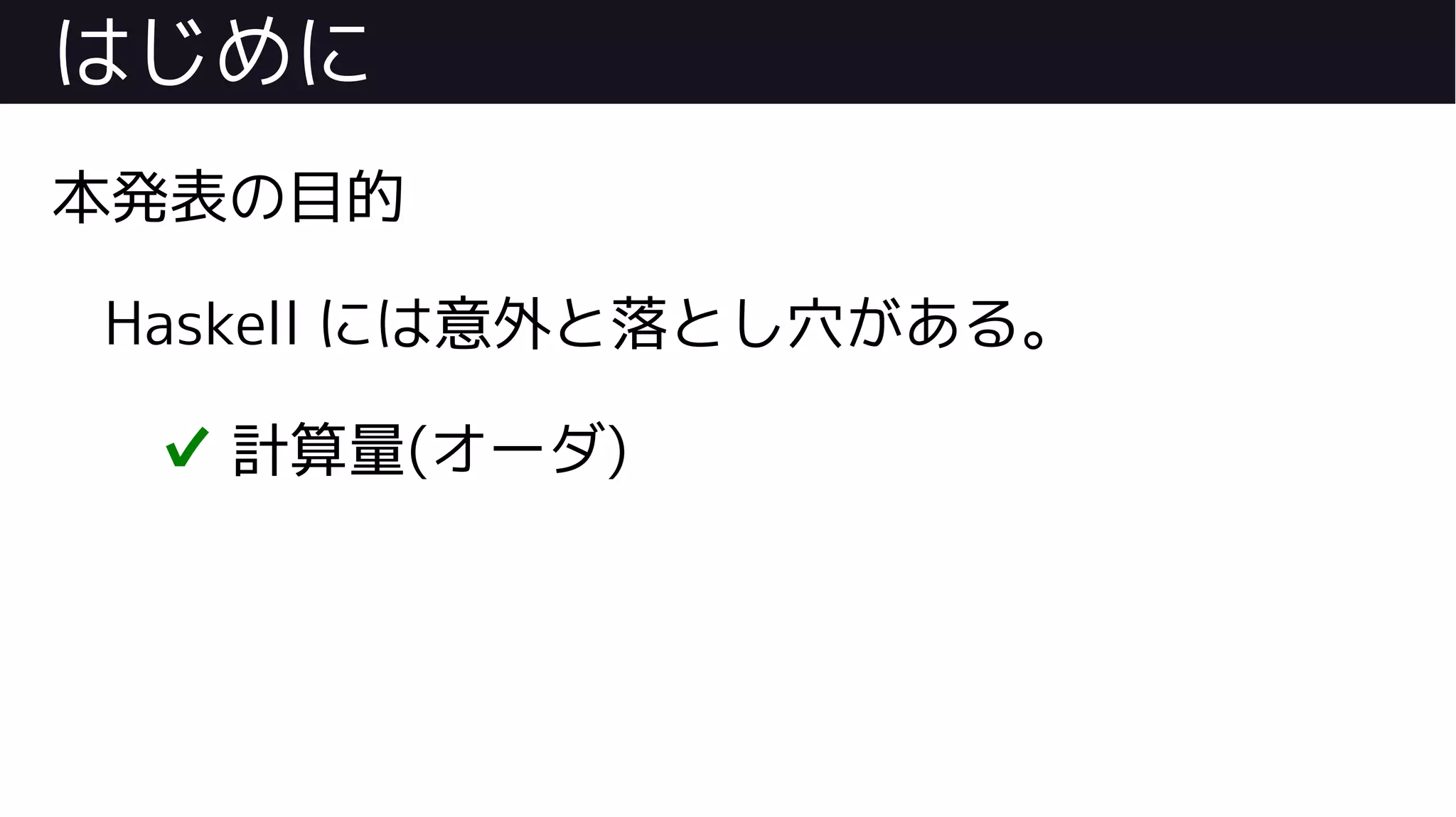はじめに
本発表の目的
Haskell には意外と落とし穴がある。
✔ 計算量(オーダ)
 