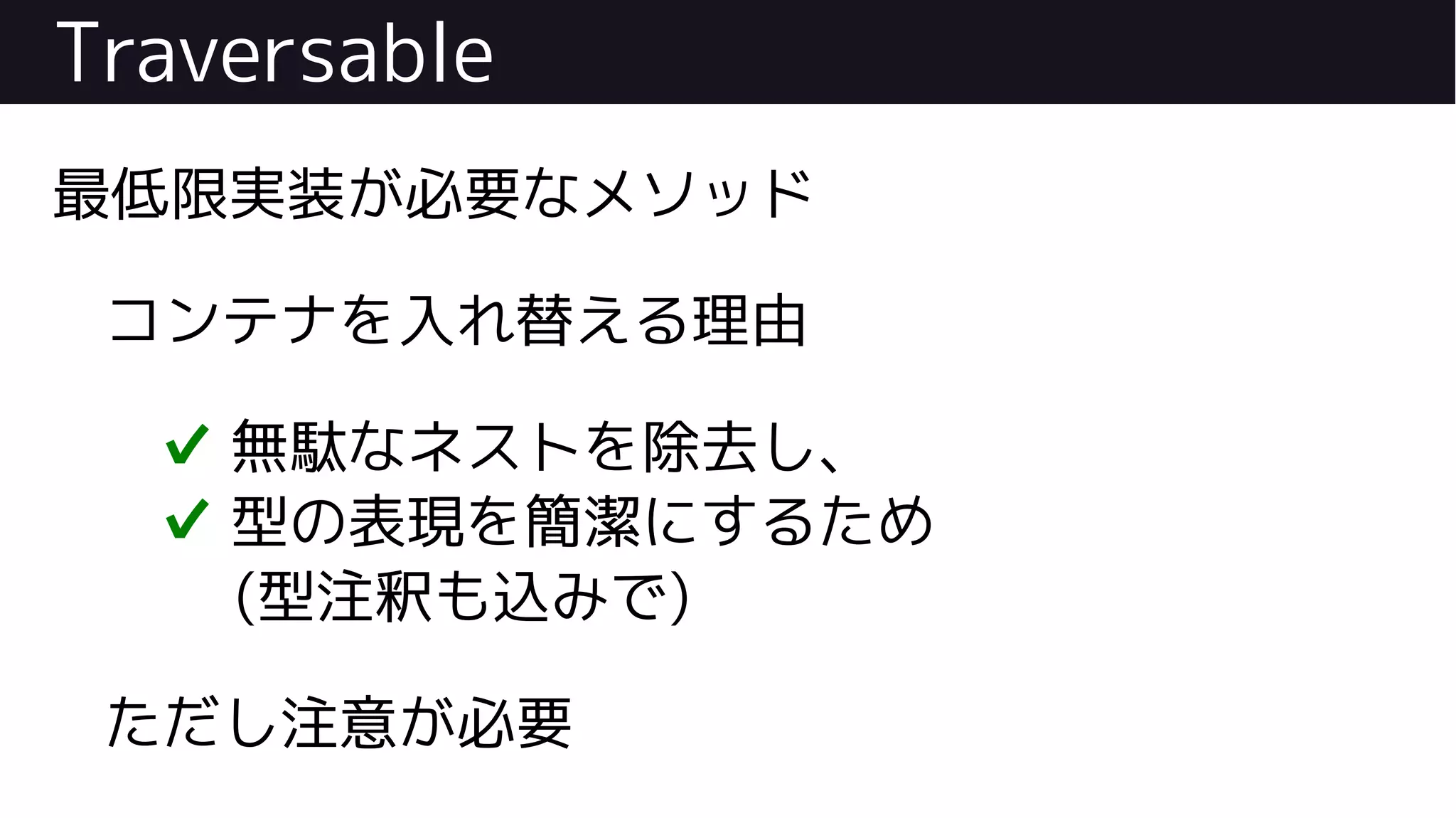 Traversable
最低限実装が必要なメソッド
コンテナを入れ替える理由
✔ 無駄なネストを除去し、
✔ 型の表現を簡潔にするため
(型注釈も込みで)
ただし注意が必要
 