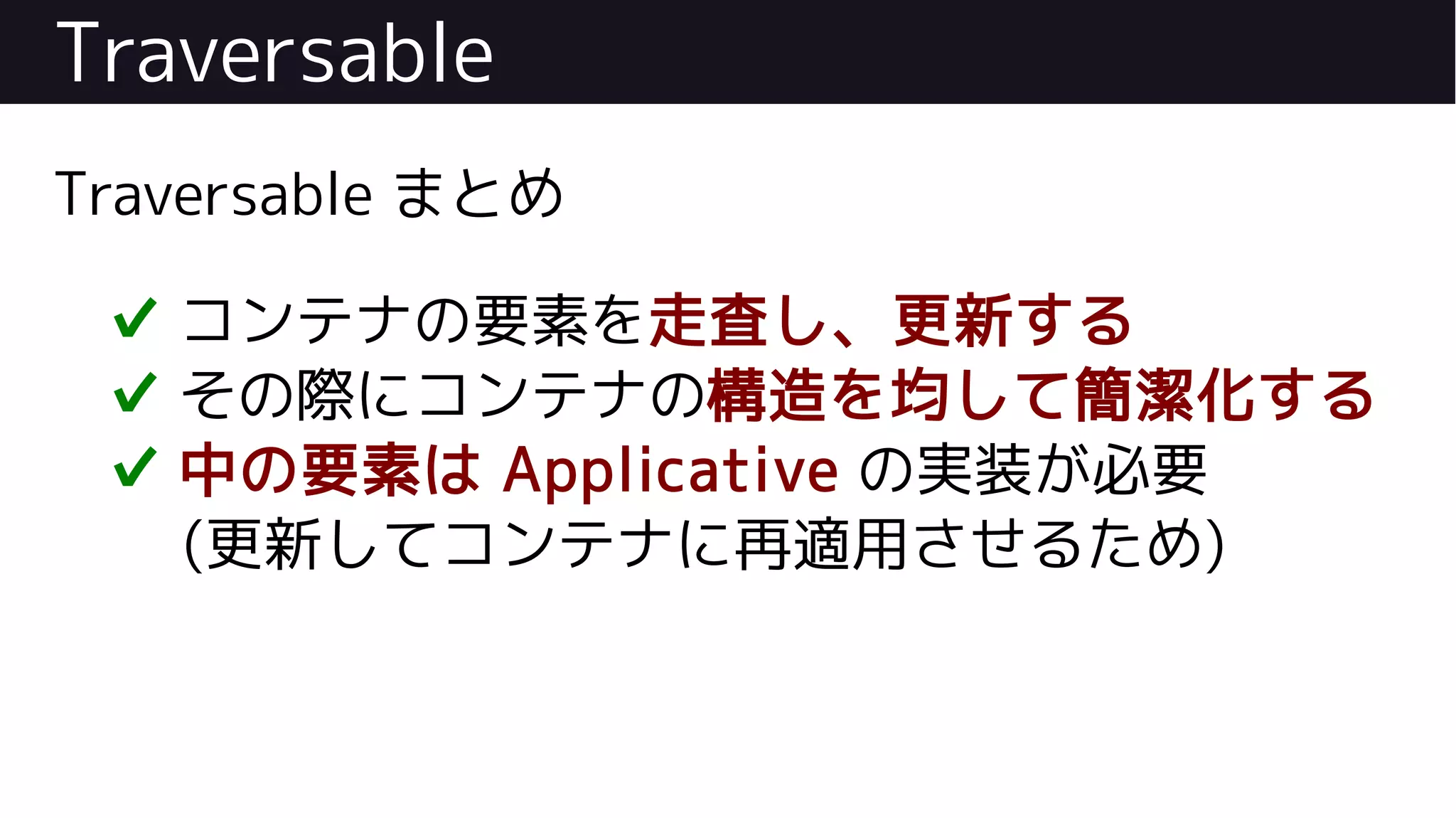 Traversable
Traversable まとめ
✔ コンテナの要素を走査し、更新する
✔ その際にコンテナの構造を均して簡潔化する
✔ 中の要素は Applicative の実装が必要
(更新してコンテナに再適用させるため)
 