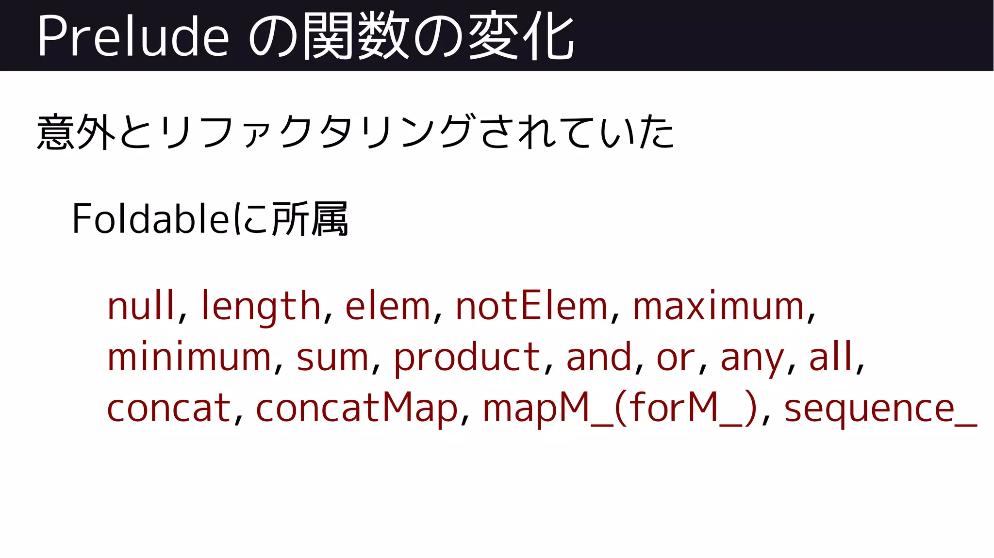 Prelude の関数の変化
意外とリファクタリングされていた
Foldableに所属
null, length, elem, notElem, maximum,
minimum, sum, product, and, or, any, all,
concat, concatMap, mapM_(forM_), sequence_
 