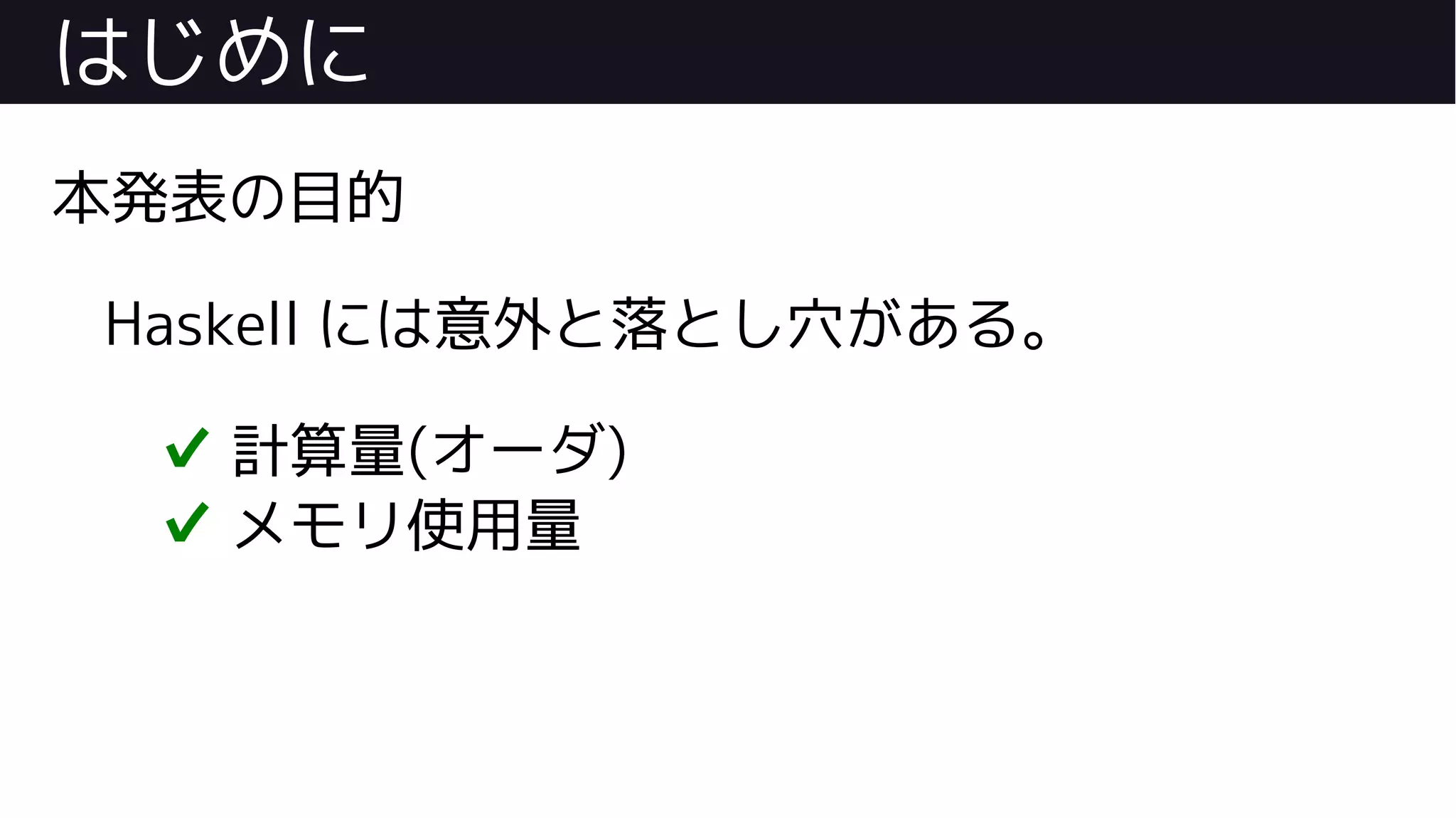 はじめに
本発表の目的
Haskell には意外と落とし穴がある。
✔ 計算量(オーダ)
✔ メモリ使用量
 