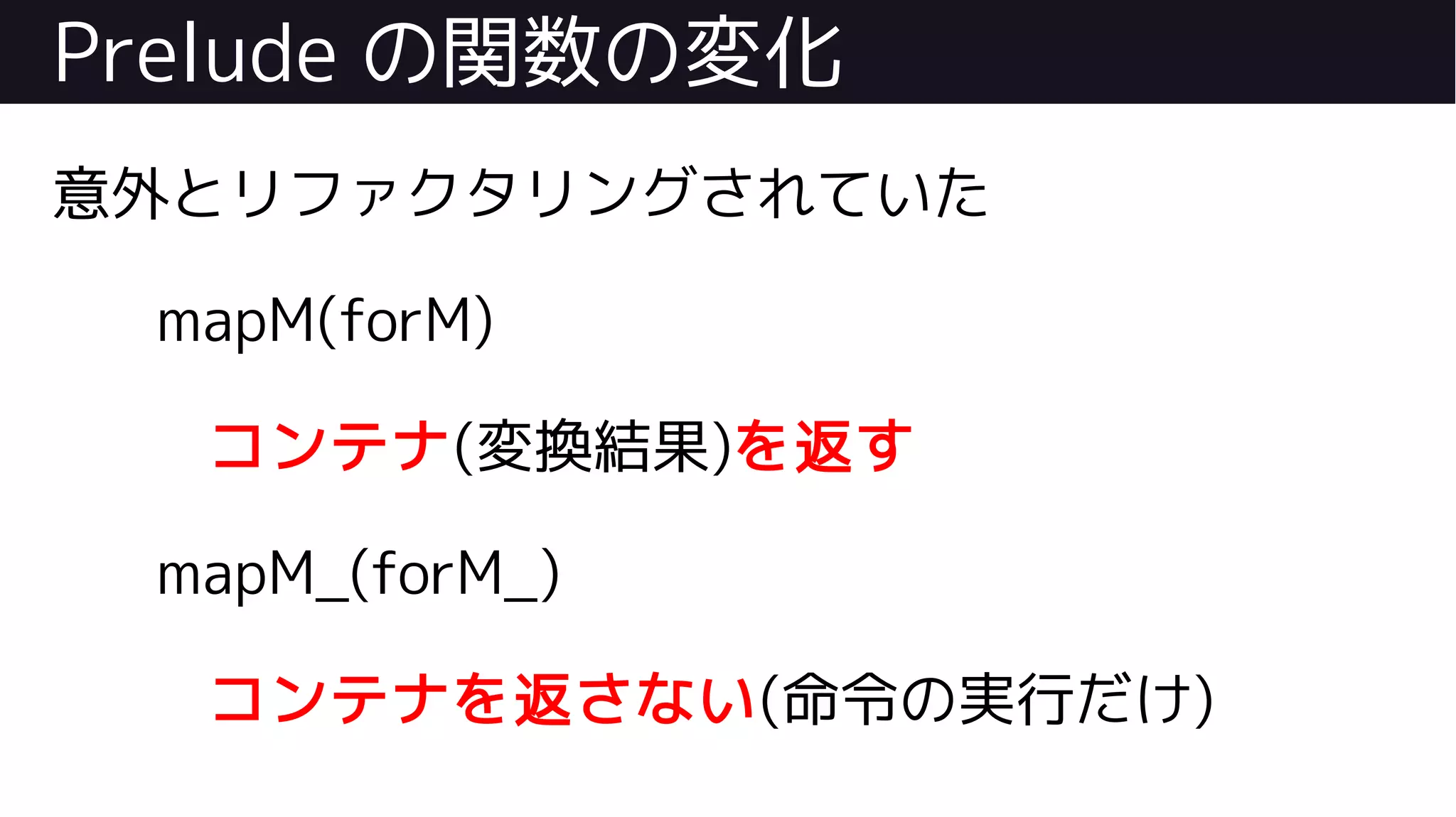 Prelude の関数の変化
意外とリファクタリングされていた
mapM(forM)
コンテナ(変換結果)を返す
mapM_(forM_)
コンテナを返さない(命令の実行だけ)
 