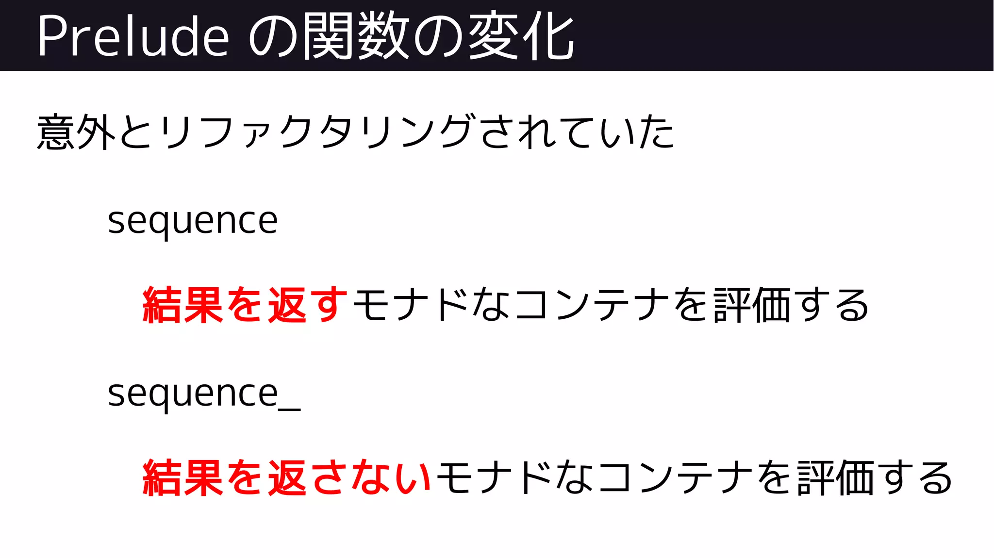 Prelude の関数の変化
意外とリファクタリングされていた
sequence
結果を返すモナドなコンテナを評価する
sequence_
結果を返さないモナドなコンテナを評価する
 